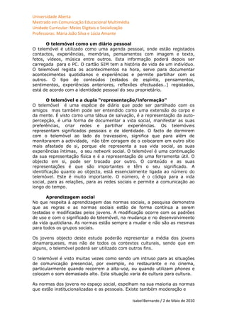 Universidade Aberta
Mestrado em Comunicação Educacional Multimédia
Unidade Curricular: Meios Digitais e Socialização
Professoras: Maria João Silva e Lúcia Amante

       O telemóvel como um diário pessoal
O telemóvel é utilizado como uma agenda pessoal, onde estão registados
contactos, experiências, memórias, pensamentos com imagem e texto,
fotos, vídeos, música entre outros. Esta informação poderá depois ser
carregada para o PC. O cartão SIM tem a história de vida de um indivíduo.
O telemóvel regista os acontecimentos na hora, serve para documentar
acontecimentos quotidianos e experiências e permite partilhar com os
outros. O tipo de conteúdos (estados de espírito, pensamentos,
sentimentos, experiências anteriores, reflexões efectuadas…) registados,
está de acordo com a identidade pessoal do seu proprietário.

       O telemóvel e a dupla “representação/informação”
O telemóvel é uma espécie de diário que pode ser partilhado com os
amigos mas também pode ser entendido como uma extensão do corpo e
da mente. É visto como uma tábua de salvação, é a representação da auto-
percepção, é uma forma de documentar a vida social, manifestar as suas
preferências, criar redes e partilhar experiências. Os telemóveis
representam significados pessoais e de identidade. O facto de dormirem
com o telemóvel ao lado do travesseiro, significa que para além de
monitorarem a actividade, não têm coragem de o colocarem em outro sítio
mais afastado de si, porque ele representa a sua vida social, as suas
experiências íntimas, o seu network social. O telemóvel é uma continuação
da sua representação física e é a representação de uma ferramenta útil. O
objecto em si, pode ser trocado por outro. O conteúdo e as suas
representações é que são importantes e têm o seu significado. A
identificação quanto ao objecto, está essencialmente ligada ao número do
telemóvel. Este é muito importante. O número, é o código para a vida
social, para as relações, para as redes sociais e permite a comunicação ao
longo do tempo.

      Aprendizagem social
No que respeita à aprendizagem das normas sociais, a pesquisa demonstra
que as regras e as normas sociais estão de forma contínua a serem
testadas e modificadas pelos jovens. A modificação ocorre com os padrões
de uso e com o significado do telemóvel, na mudança e no desenvolvimento
da vida quotidiana. As normas estão sempre a mudar e não são as mesmas
para todos os grupos sociais.

Os jovens objecto deste estudo poderão representar a média dos jovens
dinamarqueses, mas não de todos os contextos culturais, sendo que em
alguns, o telemóvel poderá ser utilizado com outros fins.

O telemóvel é visto muitas vezes como sendo um intruso para as situações
de comunicação presencial, por exemplo, no restaurante e no cinema,
particularmente quando recorrem a alta-voz, ou quando utilizam phones e
colocam o som demasiado alto. Esta situação varia de cultura para cultura.

As normas dos jovens no espaço social, espelham na sua maioria as normas
que estão institucionalizadas e as pessoais. Existe também moderação e

                                                    Isabel Bernardo / 2 de Maio de 2010
 