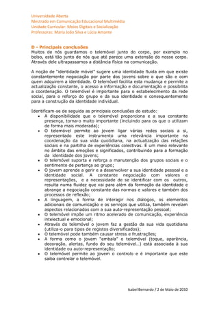 Universidade Aberta
Mestrado em Comunicação Educacional Multimédia
Unidade Curricular: Meios Digitais e Socialização
Professoras: Maria João Silva e Lúcia Amante


D - Principais conclusões
Muitos de nós guardamos o telemóvel junto do corpo, por exemplo no
bolso, está tão junto de nós que até parece uma extensão do nosso corpo.
Através dele ultrapassamos a distância física na comunicação.

A noção de “identidade móvel” sugere uma identidade fluida em que existe
constantemente negociação por parte dos jovens sobre o que são e com
quem adquirem a identidade. O telemóvel facilita esta mudança e permite a
actualização constante, o acesso a informação e documentação e possibilita
a coordenação. O telemóvel é importante para o estabelecimento da rede
social, para o reforço do grupo e da sua identidade e consequentemente
para a construção da identidade individual.

Identificam-se de seguida as principais conclusões do estudo:
    A disponibilidade que o telemóvel proporciona e a sua constante
       presença, torna-o muito importante (incluindo para os que o utilizam
       de forma mais moderada);
    O telemóvel permite ao jovem ligar várias redes sociais a si,
       representado este instrumento uma relevância importante na
       coordenação da sua vida quotidiana, na actualização das relações
       sociais e na partilha de experiências colectivas. É um meio relevante
       no âmbito das emoções e significados, contribuindo para a formação
       da identidade dos jovens;
    O telemóvel suporta e reforça a manutenção dos grupos sociais e o
       sentimento de pertença ao grupo;
    O jovem aprende a gerir e a desenvolver a sua identidade pessoal e a
       identidade social. A constante negociação com valores e
       representações, e a necessidade de se identificar com os outros,
       resulta numa fluidez que vai para além da formação da identidade e
       abrange a negociação constante das normas e valores e também dos
       processos de reflexão;
    A linguagem, a forma de interagir nos diálogos, os elementos
       adicionais de comunicação e os serviços que utiliza, também revelam
       aspectos relacionados com a sua auto-representação pessoal;
    O telemóvel impõe um ritmo acelerado de comunicação, experiência
       intelectual e emocional;
    Através do telemóvel o jovem faz a gestão da sua vida quotidiana
       (utiliza-o para tipos de registos diversificados);
    O telemóvel pode também causar stress e frustrações;
    A forma como o jovem “embala” o telemóvel (toque, aparência,
       decoração, alertas, fundo do seu telemóvel…) está associada à sua
       identidade ou auto-representação;
    O telemóvel permite ao jovem o controlo e é importante que este
       saiba controlar o telemóvel.




                                                    Isabel Bernardo / 2 de Maio de 2010
 
