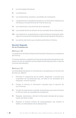 L e y d e l I n s t i t u t o N a c i o n a l p a r a l a E v a l u a c i ó n d e l a E d u c a c i ó n14
II.	 Las Autoridades Educativas;
III.	 La Conferencia;
IV.	 Los componentes, procesos y resultados de la evaluación;
V.	 Los parámetros e indicadores educativos y la información relevante que
contribuya al cumplimiento de los fines de esta Ley;
VI.	 Los lineamientos y las directrices de la evaluación;
VII.	 Los procedimientos de difusión de los resultados de las evaluaciones;
VIII.	 Los mecanismos, procedimientos e instrumentos de coordinación desti-
nados al funcionamiento del Sistema Nacional de Evaluación Educativa, y
IX.	 Los demás elementos que considere pertinentes el Instituto.
Sección Segunda
De las Competencias
Artículo 14
Artículo 15
La coordinación del Sistema Nacional de Evaluación Educativa es competencia
del Instituto.
El Instituto diseñará y expedirá los lineamientos generales de evaluación edu-
cativa a los que se sujetarán las Autoridades Educativas para llevar a cabo las
funciones de evaluación.
Las Autoridades Educativas, en el ámbito de su competencia y en los términos
de esta Ley, deberán:
I.	 Promover la congruencia de los planes, programas y acciones que
emprendan con las directrices que, con base en los resultados de la
evaluación, emita el Instituto;
II.	 Proveer al Instituto la información necesaria para el ejercicio de
sus funciones;
III.	 Cumplir los lineamientos y atender las directrices que emita el Instituto
e informar sobre los resultados de la evaluación;
IV.	 Recopilar, sistematizar y difundir la información derivada de las evalua-
ciones que lleven a cabo;
V.	 Proponer al Instituto criterios de contextualización que orienten el
diseño y la interpretación de las evaluaciones;
LeyINEE.indd 14 15/10/13 18:47
 