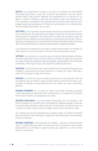 L e y d e l I n s t i t u t o N a c i o n a l p a r a l a E v a l u a c i ó n d e l a E d u c a c i ó n34
Sexto. Los lineamientos iniciales a los que se sujetarán las Autoridades
Educativas para llevar a cabo las funciones de evaluación que les corres-
pondan dentro del proceso, deberán ser expedidos por el Instituto en un
plazo no mayor a 120 días, a partir de la entrada en vigor de la presente Ley.
En lo sucesivo, la expedición de lineamientos se llevará a cabo conforme a la
programación que establezca el Instituto en coordinación con la Secretaría y
las Autoridades Educativas, en su caso.
Séptimo. En el supuesto de que existan asuntos que se encuentren en trá-
mite o pendientes de resolución en el Órgano Interno de Control del Instituto
Nacional para la Evaluación de la Educación a la fecha de entrada en vigor de
la presente Ley, deberán ser concluidos por la Contraloría Interna del Instituto,
aplicando lo dispuesto en la Ley Federal de Responsabilidades Administrativas
de los Servidores Públicos y demás ordenamientos legales aplicables.
Los procesos de evaluación que hayan iniciado previamente a la entrada en
vigor de esta Ley se concluirán en los términos que apruebe la Junta.
Octavo. Los contratos y convenios que el Instituto Nacional para la Evalua-
ción de la Educación haya suscrito antes de la entrada en vigor de la presente
Ley, bajo la figura de organismo descentralizado, se entenderán como referidos
al Instituto, ahora bajo la figura de organismo público autónomo.
Noveno. La Conferencia del Sistema Nacional de Evaluación Educativa se
instalará y sesionará por primera ocasión en un plazo no mayor a 60 días a
partir de la entrada en vigor del Estatuto.
Décimo. Los informes a que se refiere el artículo 44, fracciones XII y XIII, de
la presente Ley se rendirán a partir del año 2014 y el primero de ellos, com-
prenderá el periodo correspondiente entre los meses de mayo y diciembre
de 2013.
Décimo Primero. En un plazo no mayor de 30 días naturales contados
a partir del día de la publicación de la presente Ley, se integrará la Contraloría
Interna del Instituto y se designará a su titular.
Décimo Segundo. Las Autoridades Educativas de los estados y del
Distrito Federal, en el ámbito de su competencia, deberán expedir o reformar
la normatividad necesaria a efecto de dar cumplimiento a la presente Ley en
un plazo no mayor a seis meses contados a partir de su entrada en vigor.
Las referencias que las disposiciones jurídicas hagan al Instituto Nacional
para la Evaluación de la Educación, organismo descentralizado, se entenderán
hechas al Instituto.
Décimo Tercero. Los proyectos de trabajo y acciones administrativas
que el Instituto Nacional para la Evaluación de la Educación haya iniciado
previamente a la entrada en vigor de esta Ley, seguirán su curso normal
hasta su conclusión.
LeyINEE.indd 34 15/10/13 18:47
 