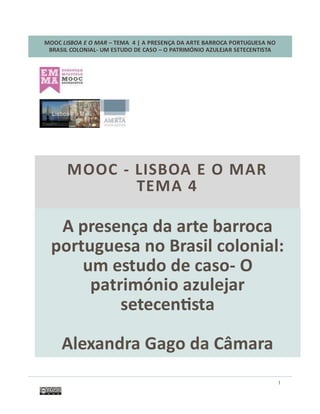 MOOC LISBOA E O MAR – TEMA 4 | A PRESENÇA DA ARTE BARROCA PORTUGUESA NO
BRASIL COLONIAL- UM ESTUDO DE CASO – O PATRIMÓNIO AZULEJAR SETECENTISTA
1
A presença da arte barroca
portuguesa no Brasil colonial:
um estudo de caso- O
património azulejar
setecentista
Alexandra Gago da Câmara
MOOC - LISBOA E O MAR
TEMA 4
 