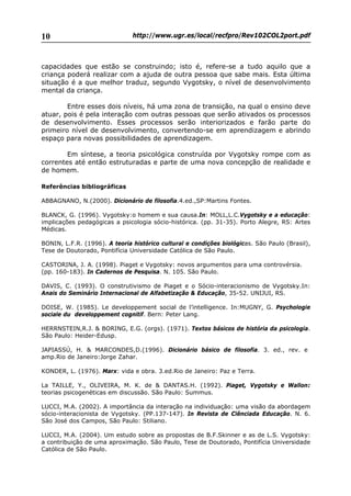 http://www.ugr.es/local/recfpro/Rev102COL2port.pdf10
capacidades que estão se construindo; isto é, refere-se a tudo aquilo que a
criança poderá realizar com a ajuda de outra pessoa que sabe mais. Esta última
situação é a que melhor traduz, segundo Vygotsky, o nível de desenvolvimento
mental da criança.
Entre esses dois níveis, há uma zona de transição, na qual o ensino deve
atuar, pois é pela interação com outras pessoas que serão ativados os processos
de desenvolvimento. Esses processos serão interiorizados e farão parte do
primeiro nível de desenvolvimento, convertendo-se em aprendizagem e abrindo
espaço para novas possibilidades de aprendizagem.
Em síntese, a teoria psicológica construída por Vygotsky rompe com as
correntes até então estruturadas e parte de uma nova concepção de realidade e
de homem.
Referências bibliográficas
ABBAGNANO, N.(2000). Dicionário de filosofia.4.ed.,SP:Martins Fontes.
BLANCK, G. (1996). Vygotsky:o homem e sua causa.In: MOLL,L.C.Vygotsky e a educação:
implicações pedagógicas a psicologia sócio-histórica. (pp. 31-35). Porto Alegre, RS: Artes
Médicas.
BONIN, L.F.R. (1996). A teoria histórico cultural e condições biológicas. São Paulo (Brasil),
Tese de Doutorado, Pontifícia Universidade Católica de São Paulo.
CASTORINA, J. A. (1998). Piaget e Vygotsky: novos argumentos para uma controvérsia.
(pp. 160-183). In Cadernos de Pesquisa. N. 105. São Paulo.
DAVIS, C. (1993). O construtivismo de Piaget e o Sócio-interacionismo de Vygotsky.In:
Anais do Seminário Internacional de Alfabetização & Educação, 35-52. UNIJUI, RS.
DOISE, W. (1985). Le developpement social de l’intelligence. In:MUGNY, G. Psychologie
sociale du developpement cognitif. Bern: Peter Lang.
HERRNSTEIN,R.J. & BORING, E.G. (orgs). (1971). Textos básicos de história da psicologia.
São Paulo: Heider-Edusp.
JAPIASSÚ, H. & MARCONDES,D.(1996). Dicionário básico de filosofia. 3. ed., rev. e
amp.Rio de Janeiro:Jorge Zahar.
KONDER, L. (1976). Marx: vida e obra. 3.ed.Rio de Janeiro: Paz e Terra.
La TAILLE, Y., OLIVEIRA, M. K. de & DANTAS.H. (1992). Piaget, Vygotsky e Wallon:
teorias psicogenéticas em discussão. São Paulo: Summus.
LUCCI, M.A. (2002). A importância da interação na individuação: uma visão da abordagem
sócio-interacionista de Vygotsky. (PP.137-147). In Revista de Ciênciada Educação. N. 6.
São José dos Campos, São Paulo: Stiliano.
LUCCI, M.A. (2004). Um estudo sobre as propostas de B.F.Skinner e as de L.S. Vygotsky:
a contribuição de uma aproximação. São Paulo, Tese de Doutorado, Pontifícia Universidade
Católica de São Paulo.
 