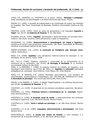Profesorado. Revista de currículum y formación del profesorado, 10, 2 (2006) 11
LURIA, A.R., LEONTIEV, A., VYGOTSKY,L.S. & outros. (1991). Psicologia e pedagogia:
bases psicológicas da aprendizagem e do desenvolvimento.São Paulo: Moraes.
MOLON, S.I. (1995). A questão da subjetividade e da constituição do sujeito nas reflexões
de Vygotsky. São Paulo, Dissertação de Mestrado, Pontifícia Universidade Católica de São
Paulo.
MONTOYA, A.O.D. (1995). Sobre as raízes do pensamento e da linguagem:Vygotsky e
Piaget. (pp. 26-37). In Cadernos de Pesquisa. N. 92. São Paulo.
OLIVEIRA, M.K.de. (1993). Vygotsky: aprendizado e desenvolvimento um processo sócio-
histórico. São Paulo: Scipione. (Série pensamento e ação no magistério).
PALANGANA, I.C. (1989). Desenvolvimento e aprendizagem em Piaget e Vygotsky:a
relevância do social numa perspectiva interacionista. São Paulo, Dissertação de Mestrado,
Pontifícia Universidade Católica de São Paulo.
PERRET-CLERMONT, A.N. (1978). A construção da inteligência pela interação social.
Lisboa: Sociocultura.
REGO, C.R. (1998). Vygotsky: uma perspectiva histórico-cultural da educação. 5. ed.
Petrópolis, Rio de Janeiro: Vozes, 1998.
REY, F.G.L.S. (1996). Vigotsky: presencia y continuidad de su pensamiento en el
centenario de su nacimiento. (pp. 63-81). In Psicologia & Sociedade. N. 8, Pontifícia
Universidade Católica de São Paulo.
ROSA, A. & MONTERO, I. (1996). O contexto histórico do trabalho de Vygotsky: uma
abordagem sócio-histórica. (pp.57-83). In: MOLL,L.C. Vygotsky e a educação:implicações
pedagógicas da psicologia sócio-histórica. Porto Alegre, RS: Artes Médicas.
ROSA, E.Z. & ADRIANI, A.G. (2002). Psicologia sócio-histórica: uma tentativa de
sistematização epistemológica e metodológica. (pp. 259-288). In: KAHHALE,E.M.P.(org).
A diversidade da psicologia: uma construção teórica.São Paulo:Cortez.
SOUZA, S.J.& KRAMER, S. (1991). O debate Piaget/Vygotsky e as políticas educacionais.
(pp. 69-80). In Cadernos de Pesquisa. N. 77.
VYGOTSKY, L.S. (1979). El desarrollo de los procesos psicológicos superiores. Barcelona:
Crítica.
VYGOTSKY, L.S. (1991). Problemas teóricos y metodológicos de la psicología. Madrid:
Visor Distribuiciones,v.1.
VYGOTSKY,L.S. (1996). A formação social da mente: o desenvolvimento dos processos
psicológicos superiores. 5.ed. São Paulo (Brasil): Martins Fontes.
VYGOTSKY,L.S. (1999). Teoria e método em psicologia. 2. ed. São Paulo (Brasil): Martins
Fontes.
VYGOTSKY, L.S. et alii. (1988). Linguagem, desenvolvimento e aprendizagem. São Paulo
(Brasil):Ícone.
WEISCHEDEL,W. (2001). A escada dos fundos da filosofia: a vida cotidiana e o
pensamento de 34 grandes filósofos. 3. ed. São Paulo (Brasil):Angra.
 