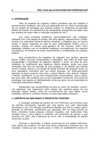 http://www.ugr.es/local/recfpro/Rev102COL2port.pdf2
1. INTRODUÇÃO
Falar da proposta de Vygotsky implica considerar que seu trabalho é
extremamente complexo, visto que sua elaboração tem por meta à constituição
de um projeto de psicologia que pudesse analisar os problemas de aplicação
prática do homem, em atendimento às necessidades emergentes da nação russa
que acabava de nascer após a revolução socialista de 1917.
Sua vasta produção acadêmica, aproximadamente 180 trabalhos,
realizada num curto espaço de tempo, dez anos apenas, segundo Bonin (1996),
envolve um importante esquema teórico complexo e integrado que, ao mesmo
tempo, é aberto. Vygotsky, ao lado de seus colaboradores diretos, Luria e
Leontiev, propõe um estudo sócio-genético do ser humano, assim como
estabelece relações com as condições biológicas, principalmente nos aspectos
neurológicos, na tentativa de evitar reducionismos e simplificações de qualquer
espécie.
Essa característica dos trabalhos de Vygotsky tem gerado, segundo
Blanck (1996), diversas interpretações e aplicações, pois além de toda essa
complexidade e diversidade de aspectos tratados, o autor, ao longo de seus
trabalhos, foi modificando seus objetivos. Blanck destaca, ainda, que essas
hesitações são fruto da ambição de seus projetos e da batalha que travava
contra o tempo, devido a seu estado de saúde terminal. De qualquer forma, os
seus seguidores entendem que sua teoria permeou um desenvolvimento
coerente; já alguns autores, tais como o próprio Blanck, Veer, Kozulin, Valsiner
e Wertch, descobrem na sua obra antagonismos irreconciliáveis. Davis (1993),
por outro lado, não considera que os seus postulados constituam uma escola de
psicologia, mas apenas um delineamento, ainda que geral, de uma psicologia de
inspiração materialista-dialética.
Ressalvadas tais características da obra do autor em questão, cumpre-
nos esclarecer que trataremos neste espaço dos aspectos gerais de sua
produção. Nesse sentido, antes de incursionarmos por suas idéias, faz-se
necessário retomar o contexto histórico no qual essas idéias nasceram.
2. CONTEXTO EM QUE NASCE O PROJETO DE VYGOTSKY
A revolução socialista de outubro de 1917 enfrentou nos primeiros anos
um período tumultuado, marcado por uma guerra civil, pela intervenção
estrangeira e por uma situação econômica sufocante que levou a nação russa à
escassez de alimentos, penalizando sua população com um longo período de
fome, vitimando muitas pessoas, inclusive Vygotsky, com tuberculose. Esta
situação levou o novo regime a implantar um comunismo de guerra, o que
culminou em 1921, sob a liderança de Lenin, com a consolidação do regime
comunista no país.
Vitoriosa a Revolução, a Rússia encontrava-se em estado lastimável.
Tudo estava por construir. Um dos mais sérios problemas a enfrentar era o da
educação. Consta que por aquela época o índice de analfabetismo girava em
 