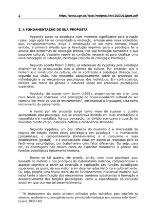 http://www.ugr.es/local/recfpro/Rev102COL2port.pdf4
3. A FUNDAMENTAÇÃO DE SUA PROPOSTA
Vygotsky surge na psicologia num momento significativo para a nação
russa. Logo após ter-se consolidado a revolução, emerge uma nova sociedade,
que, conseqüentemente, exige a constituição de um novo homem. Nesse
sentido, a primeira missão que a Revolução imprimiu para a psicologia foi a
análise dos problemas de aplicação prática. Por sua formação humanista e sua
bagagem cultural, Vygotsky reunia as condições necessárias para idealizar uma
nova concepção de Educação, Pedologia (ciência da criança) e Psicologia.
Segundo aponta Molon (1995), os interesses de Vygotsky pela psicologia
originam-se na preocupação com a gênese da cultura. Por entender que o
homem é o construtor da cultura, ele se contrapõe à psicologia clássica que,
segundo sua visão, não respondia adequadamente sobre os processos de
individuação e os mecanismos psicológicos dos indivíduos. Em contrapartida,
elabora sua teoria da gênese e natureza social dos processos psicológicos
superiores.
Vygotsky, de acordo com Bonin (1996), empenhou-se em criar uma
nova teoria que abarcasse uma concepção de desenvolvimento cultural do ser
humano por meio do uso de instrumentos2
, em especial a linguagem, tida como
instrumento do pensamento.
A teoria por ele proposta surge como meio de superar o quadro
apresentado pela psicologia, que se encontrava dividida em duas orientações: a
naturalista e a mentalista. Na sua percepção, tal divisão acentuava a questão do
dualismo mente-corpo, natureza-cultura e consciência-atividade.
Segundo Vygotsky, um dos reflexos do dualismo é a diversidade de
objetos de estudo eleitos pelas abordagens em psicologia – o inconsciente
(psicanálise); o comportamento (behaviorismo) e o psiquismo e suas
propriedades (gestalt) – e a incapacidade delas em darem as respostas para os
fenômenos psicológicos, por trabalharem com fatos diferentes. Ou seja, para
ele, as abordagens não davam conta de explicitar claramente a gênese das
funções psicológicas tipicamente humana.
Diante de tal quadro, ele propôs, então, uma nova psicologia que,
baseada no método e nos princípios do materialismo dialético, compreendesse o
aspecto cognitivo a partir da descrição e explicação das funções psicológicas
superiores, as quais, na sua visão, eram determinadas histórica e culturalmente.
Ou seja, propõe uma teoria marxista do funcionamento intelectual humano que
inclui tanto a identificação dos mecanismos cerebrais subjacentes à formação e
desenvolvimento das funções psicológicas, como a especificação do contexto
social em que ocorreu tal desenvolvimento.
2
“Os instrumentos são meios externos utilizados pelos indivíduos para interferir na
natureza, mudando-a e, conseqüentemente, provocando mudanças nos mesmos indivíduos”.
(Lucci, 2002:140)
 