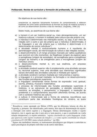 Profesorado. Revista de currículum y formación del profesorado, 10, 2 (2006) 5
Os objetivos de sua teoria são:
caracterizar os aspectos tipicamente humanos do comportamento e elaborar
hipóteses de como essas características se formam ao longo da história humana e
de como se desenvolvem durante a vida do indivíduo. (Vygotsky, 1996:25)
Deste modo, as assertivas de sua teoria são:
a) o homem é um ser histórico-social ou, mais abrangentemente, um ser
histórico-cultural; o homem é moldado pela cultura que ele próprio cria;
b) o indivíduo é determinado nas interações sociais, ou seja, é por meio da
relação com o outro e por ela própria que o indivíduo é determinado; é
na linguagem e por ela própria que o indivíduo é determinado e é
determinante de outros indivíduos3
;
c) a atividade mental é exclusivamente humana e é resultante da
aprendizagem social, da interiorização da cultura e das relações sociais;
d) o desenvolvimento é um longo processo marcado por saltos qualitativos
que ocorrem em três momentos: da filogênese (origem da espécie) para
a sociogênese (origem da sociedade); da sociogênese para a ontogênese
(origem do homem) e da ontogênese para a microgênese (origem do
indivíduo único);
e) o desenvolvimento mental é, em sua essência, um processo
sociogenético;
f) a atividade cerebral superior não é simplesmente uma atividade nervosa
ou neuronal superior, mas uma atividade que interiorizou significados
sociais derivados das atividades culturais e mediada por signos4
;
g) a atividade cerebral é sempre mediada por instrumentos e signos;
h) a linguagem é o principal mediador na formação e no desenvolvimento
das funções psicológicas superiores;
i) a linguagem compreende várias formas de expressão: oral, gestual,
escrita, artística, musical e matemática;
j) o processo de interiorização das funções psicológicas superiores é
histórico, e as estruturas de percepção, a atenção voluntária, a
memória, as emoções, o pensamento, a linguagem, a resolução de
problemas e o comportamento assumem diferentes formas, de acordo
com o contexto histórico da cultura;
k) a cultura é interiorizada sob a forma de sistemas neurofísicos que
constituem parte das atividades fisiológicas do cérebro, as quais
3
Ressalta-se, como apontado em Molon (1995), que há diferentes leituras da obra de
Vygotsky e, portanto, são identificados, pelo menos, dois tipos de determinação do sujeito:
a interação com outros sujeitos e a linguagem. Dessas determinações resulta o sujeito
interativo, isto é, aquele que não é nem ativo e nem passivo, e que é constituído na e pela
relação interpessoal, e o sujeito semiótico, “sujeito constituído na e pela linguagem, sendo
que apareceu como sujeito resultante da relação (...), e como sujeito constituído na relação
constitutiva EU-OUTRO, numa relação dialética”. (p.106).
4
Signos são mediadores internos, os instrumentos psicológicos que dirigem e controlam as
ações psicológicas do próprio indivíduo ou de outros indivíduos.
 