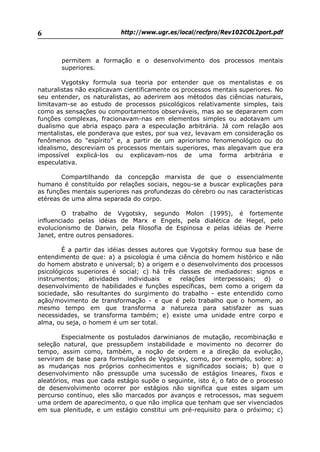 http://www.ugr.es/local/recfpro/Rev102COL2port.pdf6
permitem a formação e o desenvolvimento dos processos mentais
superiores.
Vygotsky formula sua teoria por entender que os mentalistas e os
naturalistas não explicavam cientificamente os processos mentais superiores. No
seu entender, os naturalistas, ao aderirem aos métodos das ciências naturais,
limitavam-se ao estudo de processos psicológicos relativamente simples, tais
como as sensações ou comportamentos observáveis, mas ao se depararem com
funções complexas, fracionavam-nas em elementos simples ou adotavam um
dualismo que abria espaço para a especulação arbitrária. Já com relação aos
mentalistas, ele ponderava que estes, por sua vez, levavam em consideração os
fenômenos do “espírito” e, a partir de um apriorismo fenomenológico ou do
idealismo, descreviam os processos mentais superiores, mas alegavam que era
impossível explicá-los ou explicavam-nos de uma forma arbitrária e
especulativa.
Compartilhando da concepção marxista de que o essencialmente
humano é constituído por relações sociais, negou-se a buscar explicações para
as funções mentais superiores nas profundezas do cérebro ou nas características
etéreas de uma alma separada do corpo.
O trabalho de Vygotsky, segundo Molon (1995), é fortemente
influenciado pelas idéias de Marx e Engels, pela dialética de Hegel, pelo
evolucionismo de Darwin, pela filosofia de Espinosa e pelas idéias de Pierre
Janet, entre outros pensadores.
É a partir das idéias desses autores que Vygotsky formou sua base de
entendimento de que: a) a psicologia é uma ciência do homem histórico e não
do homem abstrato e universal; b) a origem e o desenvolvimento dos processos
psicológicos superiores é social; c) há três classes de mediadores: signos e
instrumentos; atividades individuais e relações interpessoais; d) o
desenvolvimento de habilidades e funções específicas, bem como a origem da
sociedade, são resultantes do surgimento do trabalho - este entendido como
ação/movimento de transformação - e que é pelo trabalho que o homem, ao
mesmo tempo em que transforma a natureza para satisfazer as suas
necessidades, se transforma também; e) existe uma unidade entre corpo e
alma, ou seja, o homem é um ser total.
Especialmente os postulados darwinianos de mutação, recombinação e
seleção natural, que pressupõem instabilidade e movimento no decorrer do
tempo, assim como, também, a noção de ordem e a direção da evolução,
serviram de base para formulações de Vygotsky, como, por exemplo, sobre: a)
as mudanças nos próprios conhecimentos e significados sociais; b) que o
desenvolvimento não pressupõe uma sucessão de estágios lineares, fixos e
aleatórios, mas que cada estágio supõe o seguinte, isto é, o fato de o processo
de desenvolvimento ocorrer por estágios não significa que estes sigam um
percurso contínuo, eles são marcados por avanços e retrocessos, mas seguem
uma ordem de aparecimento, o que não implica que tenham que ser vivenciados
em sua plenitude, e um estágio constitui um pré-requisito para o próximo; c)
 