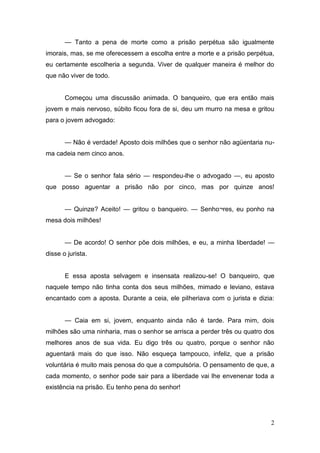 — Tanto a pena de morte como a prisão perpétua são igualmente
imorais, mas, se me oferecessem a escolha entre a morte e a prisão perpétua,
eu certamente escolheria a segunda. Viver de qualquer maneira é melhor do
que não viver de todo.

Começou uma discussão animada. O banqueiro, que era então mais
jovem e mais nervoso, súbito ficou fora de si, deu um murro na mesa e gritou
para o jovem advogado:
— Não é verdade! Aposto dois milhões que o senhor não agüentaria numa cadeia nem cinco anos.
— Se o senhor fala sério — respondeu-lhe o advogado —, eu aposto
que posso aguentar a prisão não por cinco, mas por quinze anos!
— Quinze? Aceito! — gritou o banqueiro. — Senho¬res, eu ponho na
mesa dois milhões!
— De acordo! O senhor põe dois milhões, e eu, a minha liberdade! —
disse o jurista.

E essa aposta selvagem e insensata realizou-se! O banqueiro, que
naquele tempo não tinha conta dos seus milhões, mimado e leviano, estava
encantado com a aposta. Durante a ceia, ele pilheriava com o jurista e dizia:
— Caia em si, jovem, enquanto ainda não é tarde. Para mim, dois
milhões são uma ninharia, mas o senhor se arrisca a perder três ou quatro dos
melhores anos de sua vida. Eu digo três ou quatro, porque o senhor não
aguentará mais do que isso. Não esqueça tampouco, infeliz, que a prisão
voluntária é muito mais penosa do que a compulsória. O pensamento de que, a
cada momento, o senhor pode sair para a liberdade vai lhe envenenar toda a
existência na prisão. Eu tenho pena do senhor!

2

 