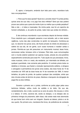 E, agora, o banqueiro, andando dum lado para outro, recordava tudo
isso e se perguntava:
— Para que foi essa aposta? Qual era o proveito disso? O jurista perdeu
quinze anos de sua vida, e eu jogo fora dois milhões? Será que isso poderá
provar aos outros que a pena de morte é pior ou melhor que a prisão perpétua?
Não e não — é tolice e insensatez. De minha parte, isso foi um capricho de
homem enfastiado, e, da parte do jurista, nada mais que avidez de dinheiro...

E ele continuou recordando o que aconteceu depois da famosa noitada.
Ficou resolvido que o advogado passaria a sua reclusão, sob a mais severa
vigilância, numa das alas construídas no jardim do banqueiro. Combinou-se
que, no decorrer de quinze anos, ele ficaria privado do direito de atravessar a
soleira da sua ala, de ver gente, ouvir vozes humanas e receber cartas e
jornais. Permitiu-se que ele possuísse um instrumento musical, lesse livros,
escrevesse cartas, tomasse vinho e fumasse. Pelo trato, suas comunicações
com o mundo exterior poderiam ser apenas mudas, através de uma janelinha
especialmente construída para esse fim. Tudo aquilo de que precisasse, livros,
notas musicais, vinho e o resto, ele receberia, por intermédio de bilhetes, em
qualquer quantidade, mas somente pela janelinha. O contrato previa todos os
detalhes e minúcias, que faziam a reclusão rigorosamente solitária, e obrigava
o advogado à permanência de quinze anos exatos, das doze horas de 14 de
novembro de 1870 até às doze horas de 14 de novembro de 1885. A menor
tentativa, da parte do jurista, de quebrar qualquer das condições, ainda que
dois minutos antes do término do prazo, libertava o banqueiro da obrigação de
pagar-lhe os dois milhões.

Durante o primeiro ano o jurista, conforme se podia julgar pelos seus
lacônicos bilhetes, sofreu muito da solidão e do tédio. Da sua ala,
constantemente, dia e noite, ouviam-se os sons do piano. Ele recusou o vinho
e o tabaco. O vinho, escrevia ele, excita os desejos, e os desejos são os
primeiros inimigos do prisioneiro; além disso, não existe nada mais aborrecido
do que tomar bom vinho sem ver ninguém. Quanto ao tabaco, poluía o ar do
seu quarto. No primeiro ano, mandaram-lhe livros, de preferência de conteúdo
3

 