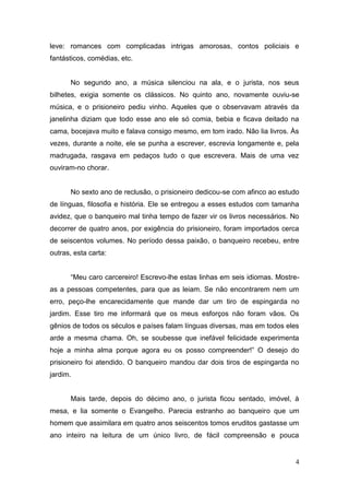 leve: romances com complicadas intrigas amorosas, contos policiais e
fantásticos, comédias, etc.

No segundo ano, a música silenciou na ala, e o jurista, nos seus
bilhetes, exigia somente os clássicos. No quinto ano, novamente ouviu-se
música, e o prisioneiro pediu vinho. Aqueles que o observavam através da
janelinha diziam que todo esse ano ele só comia, bebia e ficava deitado na
cama, bocejava muito e falava consigo mesmo, em tom irado. Não lia livros. Às
vezes, durante a noite, ele se punha a escrever, escrevia longamente e, pela
madrugada, rasgava em pedaços tudo o que escrevera. Mais de uma vez
ouviram-no chorar.

No sexto ano de reclusão, o prisioneiro dedicou-se com afinco ao estudo
de línguas, filosofia e história. Ele se entregou a esses estudos com tamanha
avidez, que o banqueiro mal tinha tempo de fazer vir os livros necessários. No
decorrer de quatro anos, por exigência do prisioneiro, foram importados cerca
de seiscentos volumes. No período dessa paixão, o banqueiro recebeu, entre
outras, esta carta:
“Meu caro carcereiro! Escrevo-lhe estas linhas em seis idiomas. Mostreas a pessoas competentes, para que as leiam. Se não encontrarem nem um
erro, peço-lhe encarecidamente que mande dar um tiro de espingarda no
jardim. Esse tiro me informará que os meus esforços não foram vãos. Os
gênios de todos os séculos e países falam línguas diversas, mas em todos eles
arde a mesma chama. Oh, se soubesse que inefável felicidade experimenta
hoje a minha alma porque agora eu os posso compreender!” O desejo do
prisioneiro foi atendido. O banqueiro mandou dar dois tiros de espingarda no
jardim.

Mais tarde, depois do décimo ano, o jurista ficou sentado, imóvel, à
mesa, e lia somente o Evangelho. Parecia estranho ao banqueiro que um
homem que assimilara em quatro anos seiscentos tomos eruditos gastasse um
ano inteiro na leitura de um único livro, de fácil compreensão e pouca

4

 
