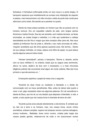 fechadura. A fechadura enferrujada emitiu um som rouco e a porta rangeu. O
banqueiro esperava que imediatamente se ouvisse uma interjeição de espanto
e passos, mas transcorreram uns três minutos e atrás da porta tudo continuava
silencioso como antes. Ele decidiu-se a penetrar no quarto.

Diante da mesa estava sentado um homem que não se parecia com os
homens comuns. Era um esqueleto coberto de pele, com longos cachos
femininos e barba hirsuta. Sua tez era amarela, com matizes terrosos, as faces
encovadas, as costas longas e estreitas, e a mão que sustentava a cabeça
descabelada era tão fina e magra que dava arrepios olhar para ela. Nos seus
cabelos já brilhavam fios de prata e, olhando o seu rosto encovado de velho,
ninguém acreditaria que ele tinha apenas quarenta anos. Ele dormia... Diante
da sua cabeça inclinada, na mesa, estava uma folha de papel, na qual estava
escrita alguma coisa em letra miúda.
“Homem lamentável!”, pensou o banqueiro. “Dorme e, decerto, sonha
com os seus milhões! E, no entanto, basta que eu segure esse semimorto,
atire-o na cama, abafe-o de leve com o travesseiro, e a mais minuciosa
diligência policial não encontrará sinal algum de morte violenta. Mas leia¬mos
primeiro o que ele escreveu aí...”

O banqueiro apanhou o papel da mesa e leu o seguinte:
“Amanhã às doze horas eu receberei a liberdade e o direito de
comunicação com os meus semelhantes. Mas, antes de deixar este quarto e
rever o sol, julgo necessário dizer-vos algumas palavras. Em sã consciência e
diante de Deus, que me vê, eu vos declaro que desprezo a liberdade, a vida, a
saúde, e tudo aquilo que nos vossos livros é chamado de bens da vida”.
“Durante quinze anos estudei atentamente a vida terrena. É verdade que
eu não via a terra e os homens, mas, nos vossos livros, sorvia vinhos
aromáticos, entoava canções, caçava nos bosques cervos e porcos selvagens,
amava mulheres... Beldades, leves como nuvens, criadas pela magia dos
vossos poetas geniais, visitavam-me de noite e me sussurravam contos
7

 