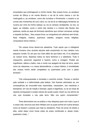 encantados que embriagavam a minha mente. Nos vossos livros, eu escalava
cumes do Elbruz e do monte Branco e via de lá como nascia o sol de
madrugada e, ao anoitecer, como ele inundava o firmamento, o oceano e os
cumes das montanhas de ouro rubro; eu via de lá os relâmpagos fendendo as
nuvens por cima da minha cabeça; eu via os campos verdejantes, os rios, os
lagos, as cidades, ouvia o canto das sereias e a música das flautas dos
pastores, sentia as asas de formosos demônios que vinham conversar comigo
a respeito de Deus... Nos vossos livros, eu mergulhava em abismos sem fundo,
fazia

milagres,

matava,

queimava

cidades,

pregava

novas

religiões,

conquistava reinos inteiros...”
“Os vossos livros deram-me sabedoria. Tudo aquilo que a infatigável
mente humana criou durante séculos está comprimido no meu cérebro num
pequeno novelo. Eu sei que sou mais sábio do que todos vós. E eu desprezo
os vossos livros, desprezo todos os bens terrenos e a sabedoria. Tudo é
mesquinho, perecível, espectral e ilusório, como a miragem. Podeis ser
orgulhosos, sábios e belos, mas a morte vos apagará da face da terra, assim
como às ratazanas, e a vossa descendência, a vossa história, a imortalidade
dos vossos heróis serão congelados ou queimados junto com o globo
terrestre.”
“Vós enlouquecestes e tomastes o caminho errado. Tomais a mentira
pela verdade e a deformidade pela beleza. Vós ficaríeis admirados se, em
consequência de circunstân¬cias imprevistas, nascessem, nas macieiras e
laranjeiras, em vez de maçãs e laranjas, sapos e lagartixas, ou se as rosas de
repente começassem a exalar odores de cavalo suado. Assim eu me admiro de
vós, que trocastes o céu pela terra. Não vos quero compreender.”
“Para demonstrar-vos na prática o meu desprezo para com tudo o que é
a vossa vida, renuncio aos dois milhões com os quais sonhei em outros tempos
como se fossem o paraíso que hoje eu desdenho. Para me privar do direito a
eles, sairei daqui cinco horas antes do prazo combinado e, desse modo,
quebrarei o trato...”

8

 