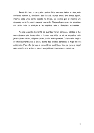 Tendo lido isso, o banqueiro repôs a folha na mesa, beijou a cabeça do
estranho homem e, chorando, saiu da ala. Nunca antes, em tempo algum,
mesmo após uma perda pesada na Bolsa, ele sentira por si mesmo um
desprezo tamanho, como naquele momento. Chegando em casa, ele se deitou
na cama, mas a emoção e as lágrimas não o deixaram adormecer...

No dia seguinte de manhã os guardas vieram correndo, pálidos, e lhe
comunicaram que tinham visto o homem que vivia na ala se esgueirar pela
janela para o jardim, dirigir-se para o portão e desaparecer. O banqueiro dirigiuse imediatamente para a ala e, diante dos criados, constatou a fuga do seu
prisioneiro. Para não dar azo a comentários supérfluos, tirou da mesa o papel
com a renúncia e, voltando para o seu gabinete, trancou-o no cofre-forte.

9

 