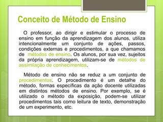 Conceito de Método de Ensino
O professor, ao dirigir e estimular o processo de
ensino em função da aprendizagem dos alunos...