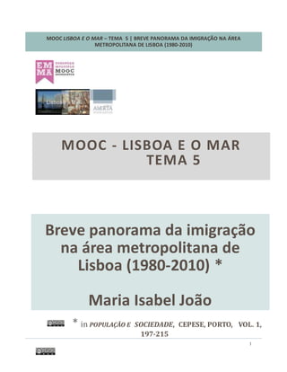 MOOC LISBOA E O MAR – TEMA 5 | BREVE PANORAMA DA IMIGRAÇÃO NA ÁREA
METROPOLITANA DE LISBOA (1980-2010)
1
Breve Panorama da Imigração
na Área Metropolitana de
Lisboa (1980-2010) *
Maria Isabel João
* in POPULAÇÃO E SOCIEDADE, CEPESE, PORTO, VOL. 1,
197-215
MOOC - LISBOA E O MAR
TEMA 5
 