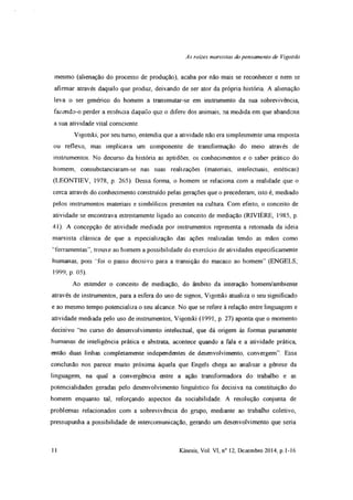 As raízes marxistas do pensamento de Vigotski
mesmo (alienação do processo de produção), acaba por não mais se reconhecer e nem se
afirmar através daquilo que produz, deixando de ser ator da própria história A alienação
leva o ser genérico do homem a transmutar-se em instrumento da sua sobrevivência,
fazendo-o perder a essência daquilo que o difere dos animais, na medida em que abandona
a sua atividade vital consciente.
Vigotski, por seu turno, entendia que a atividade não era simplesmente uma resposta
ou reflexo, mas implicava um componente de transformação do meio através de
instrumentos. No decurso da história as aptidões, os conhecimentos e o saber prático do
homem, consubstanciaram-se nas suas realizações (materiais, intelectuais, estéticas)
(LEONTIEV, 1978, p. 265). Dessa forma, o homem se relaciona com a realidade que o
cerca através do conhecimento construído pelas gerações que o precederam, isto é, mediado
pelos instrumentos materiais e simbólicos presentes na cultura. Com efeito, o conceito de
atividade se encontrava estreitamente ligado ao conceito de mediação (RIVIÈRE, 1985, p
41). A concepção de atividade mediada por instrumentos representa a retomada da ideia
marxista clássica de que a especialização das ações realizadas tendo as mãos como
‘ferramentas”, trouxe ao homem a possibilidade do exercício de atividades especificamente
humanas, pois “foi o passo decisivo para a transição do macaco ao homem” (ENGELS,
1999, p. 05).
Ao estender o conceito de mediação, do âmbito da interação homem/ambiente
através de instrumentos, para a esfera do uso de signos, Vigotski atualiza o seu significado
e ao mesmo tempo potencializa o seu alcance. No que se refere à relação entre linguagem e
atividade mediada pelo uso de instrumentos, Vigotski (1991, p. 27) aponta que o momento
decisivo “no curso do desenvolvimento intelectual, que dá origem às formas puramente
humanas de inteligência prática e abstrata, acontece quando a fala e a atividade prática,
então duas linhas completamente independentes de desenvolvimento, convergem”. Essa
conclusão nos parece muito próxima àquela que Engels chega ao analisar a gênese da
linguagem, na qual a convergência entre a ação transformadora do trabalho e as
potencialidades geradas pelo desenvolvimento linguístico foi decisiva na constituição do
homem enquanto tal, reforçando aspectos da sociabilidade. A resolução conjunta de
problemas relacionados com a sobrevivência do grupo, mediante ao trabalho coletivo,
pressupunha a possibilidade de intercomunicação, gerando um desenvolvimento que seria
11 Kínesis, Vol. VI, n° 12, Dezembro 2014, p. 1-16
 