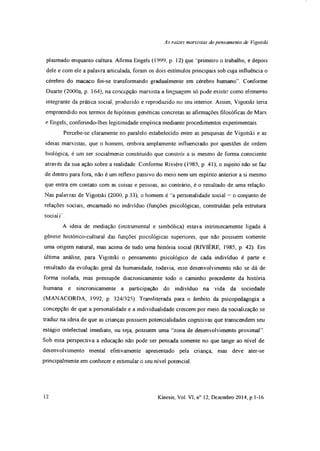 As rates marxistas do pensamento de Vigotski
plasmado enquanto cultura. Afirma Engels (1999, p. 12) que "pnmeiro o trabalho, e depois
dele e com ele a palavra articulada, foram os dois estímulos principais sob cuja influência o
cérebro do macaco foi-se transformando gradualmente em cérebro humano”. Conforme
Duarte (2000a, p. 164), na concepção marxista a linguagem só pode existir como elemento
integrante da prática social, produzido e reproduzido no seu interior. Assim, Vigotski teria
empreendido nos termos de hipóteses genéticas concretas as afirmações filosóficas de Marx
e Engels, conferindo-lhes legitimidade empírica mediante procedimentos experimentais.
Percebe-se claramente no paralelo estabelecido entre as pesquisas de Vigotski e as
ideias marxistas, que o homem, embora amplamente influenciado por questões de ordem
biológica, é um ser socialmente constituído que constrói a si mesmo de forma consciente
através da sua ação sobre a realidade. Conforme Rivière (1985, p. 41), o sujeito não se faz
de dentro para fora, não é um reflexo passivo do meio nem um espírito anterior a si mesmo
que entra em contato com as coisas e pessoas, ao contrário, é o resultado de uma relação.
Nas palavras de Vigotski (2000, p.33), o homem é 'a personalidade social = o conjunto de
relações sociais, encarnado no indivíduo (funções psicológicas, construídas pela estrutura
soeiai)'.
A ideia de mediação (instmmental e simbólica) estava intrinsecamente ligada à
gênese histórico-cultural das funções psicológicas superiores, que não possuem somente
uma origem natural, mas acima de tudo uma históiia social (RIVIÈRE, 1985, p. 42). Em
última análise, para Vigotski o pensamento psicológico de cada indivíduo é parte e
resultado da evolução geral da humanidade, todavia, esse desenvolvimento não se dá de
forma isolada, mas pressupõe diacronicamente todo o caminho precedente da história
humana e sincronicamente a participação do indivíduo na vida da sociedade
(MANACORDA, 1992, p 324/325) Transliterada para o âmbito da psicopedagogia a
concepção de que a personalidade e a individualidade crescem por meio da socialização se
traduz na ideia de que as crianças possuem potencialidades cognitivas que transcendem seu
estágio intelectual imediato, ou seja, possuem uma ' zona de desenvolvimento proximal”.
Sob essa perspectiva a educação não pode ser pensada somente no que tange ao nível de
desenvolvimento mental efetivamente apresentado pela criança, mas deve ater-se
principalmente em conhecer e estimular o seu nível potencial.
12 Kinesis, Vol. VI, n° 12, Dezembro 2014, p. 1-16
 