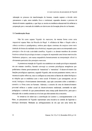 As raizes marxistas do pensamento de Vigotski
educação no processo de transformação do homem, visando superar a divisão entre
pensamento e ação, entre trabalho físico e intelectual, separados durante o processo de
desenvolvimento capitalista, e que hoje se mostra na tendência educacional de enfatizar a
preparação para o mercado de trabalho em detrimento da formação plena do ser humano
5. Considerações finais
Não há como separar Vigotski do marxismo, da mesma forma como seria
impossível separar Marx da filosofia de Hegel. A influência de Marx e Engels sobre a
ciência soviética é paradigmática, embora para alguns cientistas ela surgisse como meio
(método de leitura da realidade sócio-histórica), enquanto para outros era interpretada como
princípio e fim de toda a atividade científica Vigotski e os demais membros da corrente
histórico-cultural da psicologia tiveram a coragem de empreender uma leitura marxista dos
fenômenos psíquicos, sem nunca enquadrá-la hermeticamente na interpretação oficial (e
obviamente particular) dos princípios marxistas.
A pretensiosa intenção de Vigotski era estabelecer um estudo psicológico amparado
em um estatuto científico, fazendo convergir as correntes psicológicas antagônicas que
poderiamos chamar genericamente de “naturalista” e “mentalista”. O desenvolvimento das
funções psicológicas superiores, segundo Vigotski, não era nem puramente interno, nem se
resumia às ações reflexivas, mas se configura na soma entre os fatores de ordem biológica e
as relações que se estabelece com o meio social. O homem é, por conseguinte, um ser
social, biológica e historicamente determinado, cuja ação consciente sobre a realidade o
constrói e o firma como ser humano Ademais, o conceito de zona de desenvolvimento
proximal enfatiza o caráter social do desenvolvimento intelectual, centrando na ação
pedagógica o estímulo do que potencialmente uma criança pode desenvolver, para que a
educação não se atenha somente ao nível em que efetivamente ela se encontra
As tentativas de relativizar a contribuição de Leontiev e, consequentemente a de
Marx, ao pensamento de Vigotski representam uma iniciativa no sentido de legitimar a
ideologia dominante. Mediante ao enfraquecimento do elo que une uma teoria tão
14 Kínesis, Vol. VI, n° 12, Dezembro 2014, p. 1-16
 