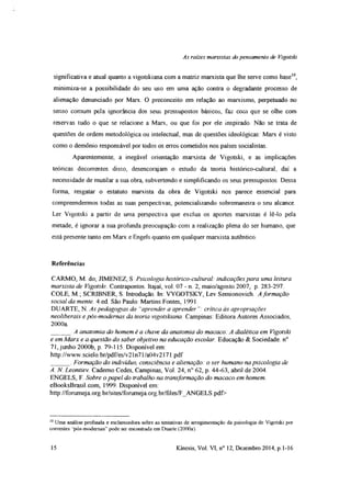 As rates marxistas do pensamento de Vigotski
significativa e atual quanto a vigotskiana com a matriz marxista que lhe serve como base10,
minimiza-se a possibilidade do seu uso em uma ação contra o degradante processo de
alienação denunciado por Marx. O preconceito em relação ao marxismo, perpetuado no
senso comum pela ignorância dos seus pressupostos básicos, faz corn que se olhe com
reservas tudo o que se relacione a Marx, ou que foi por ele inspirado. Não se trata de
questões de ordem metodológica ou intelectual, mas de questões ideológicas: Marx é visto
como o demônio responsável por todos os erros cometidos nos países socialistas.
Aparentemente, a inegável orientação marxista de Vigotski, e as implicações
teóricas decorrentes disso, desencorajam o estudo da teoria histórico-cultural, daí a
necessidade de mutilar a sua obra, subvertendo e simplificando os seus pressupostos. Dessa
forma, resgatar o estatuto marxista da obra de Vigotski nos parece essencial para
compreendermos todas as suas perspectivas, potencializando sobremaneira o seu alcance.
Ler Vigotski a partir de uma perspectiva que exclua os aportes marxistas é lê-lo pela
metade, é ignorar a sua profunda preocupação com a realização plena do ser humano, que
está presente tanto em Marx e Engels quanto em qualquer marxista autêntico.
Referências
CARMO, M. do; JIMENEZ, S Psicologia histórico-cultural: indicações para uma leitura
marxista de Vigotski. Contrapontos. Itajaí, vol. 07 - n. 2, maio/agosto 2007, p. 283-297.
COLE, M ; SCRIBNER, S. Introdução In: VYGOTSKY, Lev Semionovich. A formação
social da mente. 4.ed. São Paulo. Martins Fontes, 1991.
DUARTE, N. As pedagogias do “aprender a aprender”: crítica às apropriações
neoliberais e pós-modemas da teoria vigotskiana. Campinas: Editora Autores Associados,
2000a
______ A anatomia do homem é a chave da anatomia do macaco: A dialética em Vigotski
e em Marx e a questão do saber objetivo na educação escolar. Educação & Sociedade. n°
71, junho 2000b, p. 79-115. Disponível em:
http://www.scielo.br/pdf/es/v21n71/a04v2171.pdf
______. Formação do indivíduo, consciência e alienação: o ser humano na psicologia de
A. N Leontiev. Caderno Cedes, Campinas, Vol. 24, n° 62, p. 44-63, abril de 2004.
ENGELS, F. Sobre o papel do trabalho na transformação do macaco em homem.
eBooksBrasil.com, 1999. Disponível em:
http://forumeja org.br/sites/forumeja org.br/files/F_ANGELS.pdf>
10Uma análise profunda e esclarecedora sobre as tentativas de arregmientaçâo da psicologia de Vigotski por
correntes “pós-modemas” pode ser encontrada em Duarte (2000a).
15 Kínesis, Vol. VI, n° 12, Dezembro 2014, p. 1-16
 