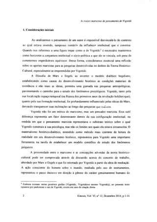 As raízes marxistas do pensamento de Vigotski
1. Considerações iniciais
Ao analisarmos o pensamento de um autor é impossível desvinculá-lo do contexto
ao qual estava inserido, tampouco isentá-lo da influência intelectual que o constitui.
Quando nos referimos a uma figura ímpar como a de Vigotski3 é necessário mantermos
como horizonte a conjuntura intelectual e sócio-política a que ele se vincula, sob pena de
cometermos imperdoáveis equívocos. Dessa forma, consideramos essencial uma reflexão
sobre os aportes marxistas para as pesquisas desenvolvidas no âmbito da Teoria Histórico-
Cultural, especialmente as empreendidas por Vigotski
A filosofia de Marx e Engels ao inverter o modelo dialético hegeliano,
estabelecendo como causas do desenvolvimento histórico as condições materiais de
existência e não mais as ideias, permitiu uma guinada nas pesquisas antropológicas,
pavimentando o caminho para o estudo dos fenômenos psicológicos. Vigotski, tanto pela
sua localização espaço-temporal (na Rússia dos primeiros anos da revolução bolchevique),
quanto pela sua formação intelectual, foi profundamente influenciado pelas ideias de Marx,
deixando transparecer suas inclinações ao longo das pesquisas que realizou.
Vigotski não foi um teórico do marxismo, mas um pensador marxista Essa sutil
diferença representa um fator determinante dentro da sua configuração intelectual, na
medida em que o pensamento marxista representava o substrato teórico sobre o qual
Vigotski construiu a sua psicologia, mas não os limites aos quais ela estava circunscrita. O
materialismo histórico-dialético, entendido como método mais coerente de leitura da
realidade em seu desenvolvimento histórico, representou para Vigotski uma importante
ferramenta na tarefa de estabelecer um modelo científico de estudo dos fenômenos
psíquicos.
A proximidade entre o marxismo e as concepções advindas da teoria histórico-
cultural pode ser comprovada através da discussão acerca do conceito de trabalho,
abordado por Marx e Engels e que foi retomado por Vigotski a partir da ideia de mediação.
A ação consciente do homem sobre o mundo, mediada pelo uso de instrumentos,
representou o passo decisivo em direção à gênese do caráter genuinamente humano do
3 Embora existam várias possíveis grafias (Vygotsky, Vygotskiou mesmo Vygotskij), no presente texto
optamos por padronizar o uso de Vigotski, exceto em caso de citação direta.
2 Kínesis, Vol. VI, n° 12, Dezembro 2014, p. 1-16
 