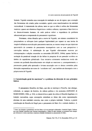 As rates marxistas do pensamento de Vigotski
homem. Vigotski estendeu essa concepção de mediação ao uso de signos, que a exemplo
das ferramentas são criados pelas sociedades, agindo como transformadores da realidade
sociocultural. A transmissão da cultura, tanto no que se refere à esfera das ferramentas
materiais, quanto aos elemenios linguísticos e estético-culturais, representa o fator decisivo
no desenvolvimento humano, de onde pode-se infenr a importância do problema
educacional para a compreensão do pensamento vigotskiano.
Entretanto, várias décadas após a morte de Vigotski, um número considerável de
pesquisadores se esforçam (sem qualquer legitimidade) por separar as suas teorias da
inegável influência exercida pelo pensamento marxista, ao mesmo tempo em que objetivam
aproximá-lo de correntes de pensamento incompatíveis com as suas perspectivas e
convicções teóricas. A substituição do que Vigotski efetivamente escreveu por
reinterpretações e edições resumidas ou censuradas (DUARTE, 2000a), apoias facilita a
aceitação da paradoxal situação de dar ênfase às pesquisas de um pensador soviético no
âmbito do capitalismo globalizado. Essa iniciativa extremante tendenciosa revela não
somente um profundo desconhecimento em relação ao marxismo e, consequentemente, o
preconceito gerado pela apressada e leviana associação com os abusos cometidos pelas
distorções empreendias em nome do ‘socialismo real”; mas também um desrespeito com a
própria teoria de Vigotski.
2. Caracterização geral do marxismo4 e o problema da distorção de seus princípios
básicos
O pensamento filosófico de Marx, que não se restringe à filosofia, mas abrange,
sobretudo, os campos da história, da ciência política e da economia (JAPIASSÚ &
MARCONDES, 2006, p. 224), se desenvolveu a partir da crítica à filosofia hegeliana e à
tradição racionalista, cujas concepções entendiam as ideias não como representações
abstratas de uma realidade concreta, mas como a própria realidade. Todavia, a grande
contribuição da filosofia de Hegel para o pensamento de Marx foi o método dialético. A
4 Termo que designa o pensamento de Karl Marx e de seu principal colaborador, Fnedrich Engels. Embora
seja uma tradição sincrética que fomenta interpretações e linhas de ação distintas, no presente texto sempre
que utilizarmos o termo marxismo estaremos aludindo diretamente ao pensamento de Marx.
3 Kínesis, Vol. VI, n° 12, Dezembro 2014, p.1-16
 