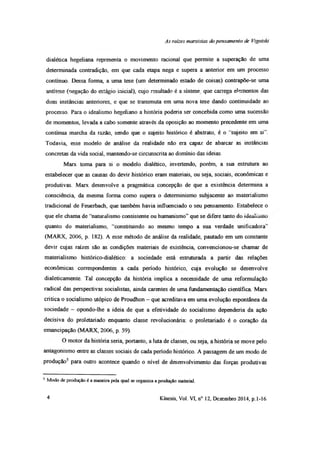 As rates marxistas do pensamento de Vigotski
dialética hegeliana representa o movimento racional que permite a superação de uma
determinada contradição, em que cada etapa nega e supera a anterior em um processo
contínuo. Dessa forma, a uma tese (um determinado estado de coisas) contrapõe-se uma
antítese (negação do estágio inicial), cujo resultado é a síntese que carrega elementos das
duas instâncias anteriores, e que se transmuta em uma nova tese dando continuidade ao
processo. Para o idealismo hegeliano a história poderia ser concebida como uma sucessão
de momentos, levada a cabo somente através da oposição ao momento precedente em uma
contínua marcha da razão, sendo que o sujeito histórico é abstrato, é o ‘‘sujeito em si”.
Todavia, esse modelo de análise da realidade não era capaz de abarcar as instâncias
concretas da vida social, mantendo-se circunscrita ao domínio das ideias.
Marx toma para si o modelo dialético, invertendo, porém, a sua estrutura ao
estabelecer que as causas do devir histórico eram materiais, ou seja, sociais, econômicas e
produtivas. Marx desenvolve a pragmática concepção de que a existência determina a
consciência, da mesma forma como supera o determinismo subjacente ao materialismo
tradicional de Feuerbach, que também havia influenciado o seu pensamento. Estabelece o
que ele chama de “naturalismo consistente ou humanismo” que se difere tanto do iucdíiuuu
quanto do materialismo, “constituindo ao mesmo tempo a sua verdade unificadora”
(MARX, 2006, p. 182). A esse método de análise da realidade, pautado em um constante
devir cujas raízes são as condições materiais de existência, convencionou-se chamar de
materialismo histórico-dialético: a sociedade está estruturada a partir das relações
econômicas correspondentes a cada período histórico, cuja evolução se desenvolve
dialeticamente. Tal concepção da história implica a necessidade de uma reformulação
radical das perspectivas socialistas, ainda carentes de uma fundamentação científica Marx
critica o socialismo utópico de Proudhon - que acreditava em uma evolução espontânea da
sociedade - opondo-lhe a ideia de que a efetividade do socialismo dependeria da ação
decisiva do proletariado enquanto classe revolucionária: o proletariado é o coração da
emancipação (MARX, 2006, p. 59).
O motor da história seria, portanto, a luta de classes, ou seja, a história se move pelo
antagonismo entre as classes sociais de cada período histórico. A passagem de um modo de
produção5 para outro acontece quando o nível de desenvolvimento das forças produtivas
5 Modo de produção é a maneira pela qual se organiza a produção material.
4 Kínesis, Vol. VI, n° 12, Dezembro 2014, p.1-16
 