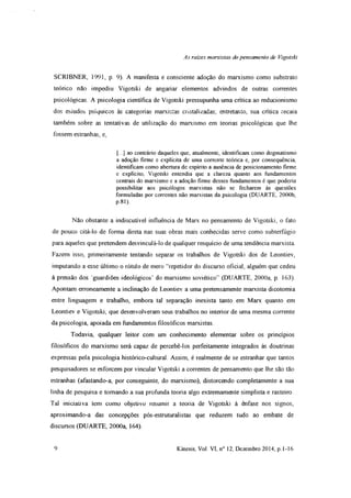 As raízes marxistas do pensamento de Vigotski
SCRIBNER, 1991, p. 9). A manifesta e consciente adoção do marxismo como substrato
teórico não impediu Vigotski de angariar elementos advindos de outras correntes
psicológicas. A psicologia científica de Vigotski pressupunha uma crítica ao reducionismo
dos estudos psíquicos às categorias marxistas cristalizadas; entretanto, sua crítica recaia
também sobre as tentativas de utilização do marxismo em teorias psicológicas que lhe
fossem estranhas, e,
(...) ao contrário daqueles que, atualmente, identificam como dogmatismo
a adoção firme e explícita de uma corrente teórica e, por consequência,
identificam como abertura de espírito a ausência de posicionamento firme
e explícito, Vigotski entendia que a clareza quanto aos fundamentos
centrais do marxismo e a adoção firme desses fundamentos é que poderia
possibilitar aos psicóiogos marxistas não se fecharem às questões
formuladas por correntes não marxistas da psicologia (DUARTE, 2000b,
P 81)
Não obstante a indiscutível influência de Marx no pensamento de Vigotski, o fato
de pouco citá-lo de forma direta nas suas obras mais conhecidas serve como subterfúgio
para aqueles que pretendem desvinculá-lo de qualquer resquício de uma tendência marxista.
Fazem isso, primeiramente tentando separar os trabalhos de Vigotski dos de Leontiev,
imputando a esse último o rótulo de mero “repetidor do discurso oficial, alguém que cedeu
à pressão dos guardiões ideológicos’ do marxismo soviético” (DUARTE, 2000a, p. 163).
Apontam erroneamente a inclinação de Leontiev a uma pretensamente marxista dicotomia
entre linguagem e trabalho, embora tal separação inexista tanto em Marx quanto em
Leontiev e Vigotski, que desenvolveram seus trabalhos no interior de uma mesma corrente
da psicologia, apoiada em fundamentos filosóficos marxistas
Todavia, qualquer leitor com um conhecimento elementar sobre os princípios
filosóficos do marxismo será capaz de percebê-los perfeitamente integrados às doutrinas
expressas pela psicologia histórico-cultural. Assim, é realmente de se estranhar que tantos
pesquisadores se esforcem por vincular Vigotski a correntes de pensamento que lhe são tão
estranhas (afastando-a, por conseguinte, do marxismo), distorcendo completamente a sua
linha de pesquisa e tomando a sua profunda teoria algo extremamente simplista e rasteiro
Tal iniciativa tem como objetivo resumir a teoria de Vigotski à ênfase nos signos,
aproximando-a das concepções pós-estruturalistas que reduzem tudo ao embate de
discursos (DUARTE, 2000a, 164)
9 Kínesis, Vol. VI, n° 12, Dezembro 2014, p. 1-16
 