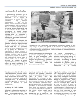 Traducido por Francisca Gajardo
Estudiante Ingeniería Comercial Universidad de Chile	
  
	
  
	
  
	
  
La colonización de las Semillas
La transformación tecnológica de las
semillas es justificada por científicos e
industriales en el lenguaje de
"mejoramiento" y aumento del "valor
económico". Sin embargo,
"mejoramiento" y "valor" no son
términos neutrales. Lo que en un contexto
es mejoramiento, a veces es regresión en
otro. Lo que es valor agregado desde una
perspectiva, es valor perdido desde otra.
El "mejoramiento" de las semillas es
esencialmente un proceso político,
alternando el control sobre la diversidad
biológica desde los campesinos a
corporaciones transnacionales y
cambiando un recurso auto regenerable a
un mero "aporte".
La habilidad de la semilla de auto
reproducirse es una barrera importante
frente a la irrupción en la agricultura por
el sector corporativo. Al plantar los
cultivos cada año, los agricultores
también reproducen una parte importante
de su medio de producción. La
engendración de plantas modernas es
principalmente un intento de eliminar este
obstáculo biológico, para el control
corporativo del mercado de semillas. La
auto regeneración de éstas es gratis, un
recurso común bajo el control del
agricultor. Sin embargo, la semilla
corporativa tiene un costo y está bajo el
control del sector corporativo o los
institutos de investigación agrícola. El
ciclo de regeneración de la biodiversidad
es entonces reemplazado por un flujo
linear de libre germoplasma desde
campos y bosques a laboratorios y
centrales de investigación, y el flujo de
productos uniformes modificados como
“priced commodities” desde las
corporaciones a agricultores.
Las nuevas biotecnologías, y
especialmente el desarrollo de cultivos
resistentes a herbicidas de marcas, va a
incrementar la dependencia de los
agricultores a la tecnología. Ya sea que
un químico sea agregado externa o
internamente, se mantiene como un
aporte externo en el ciclo ecológico de la
reproducción de la semillas.
El conjunto de medidas de la Revolución
Verde ha reducido la diversidad genética
en dos niveles. Primero, reemplaza
mezclas y rotaciones de cultivos como
trigo, maíz, mijo, legumbres y semillas de
aceite por monocultivos de trigo y arroz.
Segundo, las variedades introducidas de
trigo y arroz vienen de una base genética
muy reducida. De las miles de variedades
enanas engendradas por Borlaug, sólo
tres fueron eventualmente usadas en la
Revolución Verde. Y de ésta reducida y
extraña base genética, el suministro de
comida de millones es fijado
precariamente.
Incremento del Uso de Pesticida
Debido a la reducida base genética, los
HYVs son inherentemente vulnerables a
pestes y enfermedades mayores. Como
nota el Instituto Central de Estudio del
Arroz, en Cuttack, India, "La
introducción de variedades de alto-
rendimiento ha traído un marcado cambio
en el estado de los insectos de las pestes
como el cecidómino, saltamontes marrón,
pollilas, gusanos, etc. La mayoría de las
variedades de alto-rendimiento lanzadas
hasta ahora son susceptibles a pestes
mayores con un 30-100% de la pérdida de
los cultivos. Incluso, cuando nuevas
variedades son especialmente
engendradas para la resistencia a las
enfermedades, "una falla en la resistencia
puede ocurrir rápidamente y en algunas
instancias, las variedades reemplazantes
pueden ser requeridas cada 3 años o
mas". En el Punjab, la variedad PR106 de
arroz, que actualmente abarca el 80% de
las áreas de cultivo de arroz, fue
considerada resistente al saltamontes de
espalda blanca y a la descomposición de
tallos cuando fue recién introducida en el
año 1976. Desde entonces se ha vuelto
susceptible a ambos males, además de a
sucumbir ante la polilla del arroz, hispa,
barrenador del tallo y varios otros tipos
Aventando trigo, Uttar Pradesh, India. Tradicionalmente, los granjeros se quedaban con parte
de la cosecha del grano para plantarlo al año siguiente. Sin embargo, las semillas
"mejoradas", tienen que ser compradas para cada cosecha ya que su productividad decrece en
generaciones sucesivas, incrementando la dependencia y deudas en comunidades granjeras.
(Foto: Mark Edward/ Still Pictures)
 