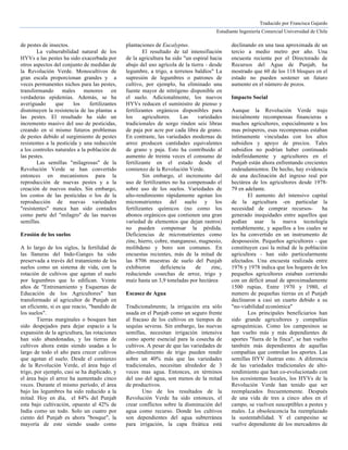 Traducido por Francisca Gajardo
Estudiante Ingeniería Comercial Universidad de Chile
de pestes de insectos.
La vulnerabilidad natural de los
HYVs a las pestes ha sido exacerbada por
otros aspectos del conjunto de medidas de
la Revolución Verde. Monocultivos de
gran escala proporcionan grandes y a
veces permanentes nichos para las pestes,
transformando males menores en
verdaderas epidemias. Además, se ha
averiguado que los fertilizantes
disminuyen la resistencia de las plantas a
las pestes. El resultado ha sido un
incremento masivo del uso de pesticidas,
creando en sí mismo futuros problemas
de pestes debido al surgimiento de pestes
resistentes a la pesticida y una reducción
a los controles naturales a la población de
las pestes.
Las semillas "milagrosas" de la
Revolución Verde se han convertido
entonces en mecanismos para la
reproducción de nuevas pestes y a la
creación de nuevos males. Sin embargo,
los costos de las pesticidas o los de la
reproducción de nuevas variedades
"resistentes" nunca han sido contados
como parte del "milagro" de las nuevas
semillas.
Erosión de los suelos
A lo largo de los siglos, la fertilidad de
las llanuras del Indo-Ganges ha sido
preservada a través del tratamiento de los
suelos como un sistema de vida, con la
rotación de cultivos que agotan el suelo
por legumbres que lo edifican. Veinte
años de "Entrenamiento y Esquemas de
Educación de los Agricultores" han
transformado al agricultor de Punjab en
un eficiente, si es que reacio, "bandido de
los suelos".
Tierras marginales o bosques han
sido despejados para dejar espacio a la
expansión de la agricultura, las rotaciones
han sido abandonadas, y las tierras de
cultivos ahora están siendo usadas a lo
largo de todo el año para crecer cultivos
que agotan el suelo. Desde el comienzo
de la Revolución Verde, el área bajo el
trigo, por ejemplo, casi se ha duplicado, y
el área bajo el arroz ha aumentado cinco
veces. Durante el mismo período, el área
bajo las legumbres ha sido reducido a la
mitad. Hoy en día, el 84% del Punjab
esta bajo cultivación, opuesto al 42% de
India como un todo. Solo un cuatro por
ciento del Punjab es ahora "bosque", la
mayoría de este siendo usado como
plantaciones de Eucalyptus.
El resultado de tal intensifiación
de la agricultura ha sido "un espiral hacia
abajo del uso agrícola de la tierra - desde
legumbre, a trigo, a terrenos baldíos" La
supresión de legumbres o patrones de
cultivo, por ejemplo, ha eliminado una
fuente mayor de nitrógeno disponible en
el suelo. Adicionalmente, los nuevos
HYVs reducen el suministro de pienso y
fertilizantes orgánicos disponibles para
los agricultores. Las variedades
tradicionales de sorgo rinden seis libras
de paja por acre por cada libra de grano.
En contraste, las variedades modernas de
arroz producen cantidades equivalentes
de grano y paja. Esto ha contribuido al
aumento de treinta veces el consumo de
fertilizante en el estado desde el
comienzo de la Revolución Verde.
Sin embargo, el incremento del
uso de fertilizantes no ha compensado el
sobre uso de los suelos. Variedades de
alto-rendimiento rápidamente agotan los
micronutrientes del suelo y los
fertilizantes químicos (no como los
abonos orgánicos que contienen una gran
variedad de elementos que dejan rastros)
no pueden compensar la pérdida.
Deficiencias de micronutrientes como
zinc, hierro, cobre, manganeso, magnesio,
molibdeno y boro son comunes. En
encuestas recientes, más de la mitad de
las 8706 muestras de suelo del Punjab
exhibieron deficiencia de zinc,
reduciendo cosechas de arroz, trigo y
maíz hasta un 3,9 toneladas por hectárea
Escasez de Agua
Tradicionalmente, la irrigación era sólo
usada en el Punjab como un seguro frente
al fracaso de los cultivos en tiempos de
sequías severas. Sin embargo, las nuevas
semillas, necesitan irrigación intensiva
como aporte esencial para la cosecha de
cultivos. A pesar de que las variedades de
alto-rendimiento de trigo pueden rendir
sobre un 40% más que las variedades
tradicionales, necesitan alrededor de 3
veces mas agua. Entonces, en términos
del uso del agua, son menos de la mitad
de productivos.
Uno de los resultados de la
Revolución Verde ha sido entonces, el
crear conflictos sobre la disminución del
agua como recurso. Donde los cultivos
son dependientes del agua subterránea
para irrigación, la capa freática está
declinando en una tasa aproximada de un
tercio a medio metro por año. Una
encuesta reciente por el Directorado de
Recursos del Agua de Punjab, ha
mostrado que 60 de los 118 bloques en el
estado no pueden sostener un futuro
aumento en el número de pozos.
Impacto Social
Aunque la Revolución Verde trajo
inicialmente recompensas financieras a
muchos agricultores, especialmente a los
mas prósperos, esas recompensas estaban
íntimamente vinculadas con los altos
subsidios y apoyo de precios. Tales
subsidios no podrían haber continuado
indefinidamente y agricultores en el
Punjab están ahora enfrentando crecientes
endeudamientos. De hecho, hay evidencia
de una declinación del ingreso real por
hectárea de los agricultores desde 1978-
79 en adelante.
El aumento del intensivo capital
de la agricultura -en particular la
necesidad de comprar recursos- ha
generado inequidades entre aquellos que
podían usar la nueva tecnología
rentablemente, y aquellos a los cuales se
les ha convertido en un instrumento de
desposesión. Pequeños agricultores - que
constituyen casi la mitad de la población
agricultora - han sido particularmente
afectados. Una encuesta realizada entre
1976 y 1978 indica que los hogares de los
pequeños agricultores estaban corriendo
con un déficit anual de aproximadamente
1500 rupias. Entre 1970 y 1980, el
numero de pequeñas tierras en el Punjab
declinaron a casi un cuarto debido a su
"no-viabilidad económica"
Los principales beneficiarios han
sido grande agricultores y compañías
agroquímicas. Como los campesinos se
han vuelto más y más dependientes de
aportes "fuera de la finca", se han vuelto
también más dependientes de aquellas
compañías que controlan los aportes. Las
semillas HYV ilustran esto. A diferencia
de las variedades tradicionales de alto-
rendimiento que han co-evolucionado con
los ecosistemas locales, los HYVs de la
Revolución Verde han tenido que ser
reemplazados frecuentemente. Después
de una vida de tres a cinco años en el
campo, se vuelven susceptibles a pestes y
males. La obsolescencia ha reemplazado
la sustentabilidad. Y el campesino se
vuelve dependiente de los mercaderes de
 