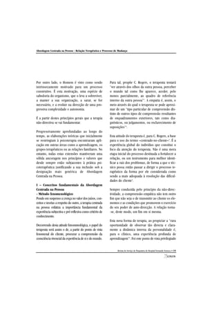 Abordagem Centrada na Pessoa - Relação Terapêutica e Processo de Mudança
Revista do Serviço de Psiquiatria do Hospital Fernando Fonseca • 19
Por outro lado, o Homem é visto como sendo
intrinsecamente motivado para um processo
construtivo. É esta motivação, uma espécie de
sabedoria do organismo, que o leva a sobreviver,
a manter a sua organização, a sarar, se for
necessário, e a evoluir na direcção de uma pro-
gressiva complexidade e autonomia.
É a partir destes princípios gerais que a terapia
não-directiva se vai fundamentar.
Progressivamente aprofundadas ao longo do
tempo, as elaborações teóricas que inicialmente
se restringiam à psicoterapia encontraram apli-
cação em outras áreas como a aprendizagem, os
grupos terapêuticos ou as relações familiares. No
entanto, todas estas extensões mantiveram uma
sólida ancoragem nos princípios e valores que
desde sempre estão subjacentes à prática psi-
coterapêutica justificando a sua inclusão sob a
designação mais genérica de Abordagem
Centrada na Pessoa.
I – Conceitos fundamentais da Abordagem
Centrada na Pessoa
- Método fenomenológico
Pondo em suspenso a crença no valordos juízos, con-
ceitos e teorias a respeito do outro, a terapia centrada
na pessoa enfatiza a importância fundamental da
experiência subjectiva e pré-reflexiva como critério de
conhecimento.
Decorrendo desta atitude fenomenológica, o papel do
terapeuta será assim o de, a partir do ponto de vista
fenomenal do cliente, procurar a compreensão da
consciência vivencialda experiênciade sie domundo.
Para tal, propõe C. Rogers, o terapeuta tentará
"ver através dos olhos da outra pessoa, perceber
o mundo tal como lhe aparece, aceder, pelo
menos parcialmente, ao quadro de referência
interno da outra pessoa"1
. A empatia é, assim, o
meio através do qual o terapeuta se pode aproxi-
mar de um "tipo particular de compreensão dis-
tinto de outros tipos de compreensão resultantes
de enquadramentos exteriores, tais como dia-
gnósticos, ou julgamentos, ou esclarecimento de
suposições"2
.
Esta atitude do terapeuta é, para C. Rogers, a base
para o uso do termo «centrado-no-cliente»3
. É a
experiência global do indivíduo que constitui o
foco da atenção do terapeuta. Não é uma mera
etapa inicial do processo destinada a fortalecer a
relação, ou um instrumento para melhor identi-
ficar a raiz dos problemas, de forma a que o téc-
nico possa então passar a dirigir o processo te-
rapêutico da forma por ele considerada como
sendo a mais adequada à resolução das dificul-
dades do cliente4
.
Sempre conduzida pelo princípio da não-direc-
tividade, a compreensão empática não tem outro
fim que não seja o de transmitir ao cliente os ele-
mentos e as condições que promovem o exercício
do seu poder de auto-direcção. A relação torna-
-se, deste modo, um fim em si mesma.
Esta nova forma de terapia, ao propiciar a "rara
oportunidade de observar tão directa e clara-
mente a dinâmica interna da personalidade é,
para o clínico, uma experiência profunda de
aprendizagem"1
. Foi este ponto de vista privilegiado
 