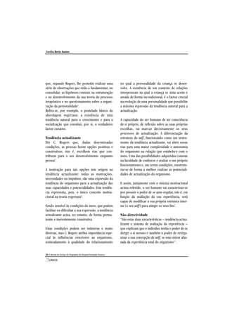 que, segundo Rogers, lhe permitiu realizar uma
série de observações que virão a fundamentar, ou
consolidar, as hipóteses centrais na estruturação
e no desenvolvimento da sua teoria do processo
terapêutico e no questionamento sobre a organi-
zação da personalidade1
.
Refira-se, por exemplo, o postulado básico da
abordagem rogeriana: a existência de uma
tendência natural para o crescimento e para a
socialização que constitui, por si, o verdadeiro
factor curativo.
Tendência actualizante
Diz C. Rogers que, dadas determinadas
condições, as pessoas fazem opções positivas e
construtivas; isto é, escolhem vias que con-
tribuem para o seu desenvolvimento enquanto
pessoa5
.
A motivação para tais opções tem origem na
tendência actualizante: todas as motivações,
necessidades ou impulsos, são uma expressão da
tendência do organismo para a actualização das
suas capacidades e potencialidades. Esta tendên-
cia representa, pois, o único conceito motiva-
cional na teoria rogeriana6
.
Sendo sensível às condições do meio, que podem
facilitar ou dificultar a sua expressão, a tendência
actualizante actua, no entanto, de forma perma-
nente e inerentemente construtiva.
Estas condições podem ser inúmeras e muito
diversas, mas C. Rogers atribui importância espe-
cial às influências exteriores ao organismo,
nomeadamente à qualidade do relacionamento
no qual a personalidade da criança se desen-
volve. A existência de um contexto de relações
interpessoais na qual a criança se sinta aceite e
amada de forma incondicional, é o factor crucial
na evolução de uma personalidade que possibilite
a máxima expressão da tendência natural para a
actualização.
A capacidade do ser humano de ter consciência
de si próprio, de reflexão sobre as suas próprias
escolhas, vai marcar decisivamente os seus
processos de actualização. A diferenciação da
estrutura do self, funcionando como um instru-
mento da tendência actualizante, vai abrir novas
vias para uma maior complexidade e autonomia
do organismo na relação que estabelece com o
meio. Uma das possibilidades adquiridas consiste
na faculdade de conhecer e avaliar o seu próprio
funcionamento e, em certas condições, reestrutu-
rar-se de forma a melhor realizar as potenciali-
dades de actualização do organismo.
E assim, juntamente com o sistema motivacional
acima referido, o ser humano vai caracterizar-se
por possuir o poder de se auto-regular, isto é, em
função da avaliação da sua experiência, será
capaz de modificar a sua própria estrutura inter-
na (o seu self) para atingir os seus fins7
.
Não-directividade
"São estas duas características – tendência actua-
lizante e sistema de avaliação da experiência –
que explicam que o indivíduo tenha o poder de se
dirigir a si mesmo e também o poder de reorga-
nizar a sua concepção de self, se esta estiver afas-
tada da experiência total do organismo"7
.
20 • Revista do Serviço de Psiquiatria do Hospital Fernando Fonseca
Cecília Borja Santos
 