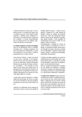 Abordagem Centrada na Pessoa - Relação Terapêutica e Processo de Mudança
Revista do Serviço de Psiquiatria do Hospital Fernando Fonseca • 21
A atitude não-directiva encontra aqui o seu fun-
damento teórico. Ao terapeuta cabe apenas criar
as condições para que, através daquela relação
particular, o indivíduo possa reorganizar-se e
reencontrar a sua própria direcção. O poder que
lhe é atribuído, e a inerente responsabilização
pelo seu próprio processo de mudança, repre-
sentam um estímulo à sua autonomia.
II - Relação terapêutica e processo de mudança
Antes de nos debruçarmos sobre as condições
necessárias para a mudança terapêutica, será
talvez útil caracterizar resumidamente o conceito
de incongruência, visto que traduz o estado de
desajustamento que a terapia reverterá.
Como acima foi referido, a criança necessita de
se sentir aceite e respeitada na sua singulari-
dade, de se sentir como merecedora do amor dos
que lhe são importantes. Quando determinados
elementos da sua experiência (desejos, sentimen-
tos, necessidades…) são associados ao senti-
mento de perca desse amor, poderá haver um
afastamento da consciência desses elementos, ou
uma distorção do seu significado, de forma a pos-
sibilitar a manutenção de um conceito de si como
sendo alguém digna de ser amada.
A acção destes processos defensivos é acompa-
nhada pela interiorização dos valores ou normas
que servem de referência ao outro para classificar
os elementos em causa como sendo aceitáveis ou
não.
O self que se vai elaborando sob tais condições de
valor estará, em maior ou menor grau, afastado da
realidade global da pessoa – estado de incon-
gruência. A imagem de si é, então, falseada; são
utilizados critérios de avaliação da experiência
própria que, tendo sido introjectados directa-
mente de outrem, não são adequados à especifici-
dade daquele indivíduo. A base reguladora do
comportamento deixa assim de residir nos seus
próprios critérios e objectivos.
Consequentemente, a avaliação de si mesma, do
carácter benéfico ou prejudicial que certas si-
tuações ou experiências poderão assumir para a
sua realização, dos passos a dar para a resolução
das suas dificuldades, conduzirá a opções inade-
quadas e, portanto, a sentimentos de insatisfação,
incapacidade, desajustamento.
O objectivo da relação terapêutica vai consistir no
restabelecimento do acordo perdido entre a expe-
riência total da pessoa e a experiência consciente
do self, libertando o cliente para um amadureci-
mento e um desenvolvimento normais.
Para tal, a actuação do terapeuta deve consubstan-
ciar três atitudes que constituem as condições
necessárias à criação de uma relação potenciado-
ra de mudança construtiva: a compreensão empáti-
ca, o olhar positivo incondicional, a congruência.
A compreensão empática designa "um proces-
so dinâmico que consiste na capacidade de pene-
trar no universo do outro, sendo sensível à mobi-
lidade e significação das suas vivências. Permite
tomar consciência de sentimentos que ainda não
lhe são claros, mas respeitando o ritmo das suas
descobertas próprias (não desvelando precoce-
mente) e mantendo uma abertura a tudo o que de
novo possa surgir"8
.
 