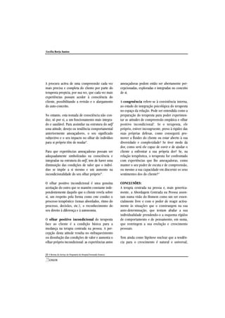 A procura activa de uma compreensão cada vez
mais precisa e completa do cliente por parte do
terapeuta propicia, por sua vez, que cada vez mais
experiências possam aceder à consciência do
cliente, possibilitando a revisão e o alargamento
do auto-conceito.
No entanto, esta tomada de consciência não con-
duz, só por si, a um funcionamento mais integra-
do e saudável. Para assimilar na estrutura do self
uma atitude, desejo ou tendência comportamental
anteriormente ameaçadores, o seu significado
subjectivo e o seu impacto no olhar do indivíduo
para si próprio têm de mudar9
.
Para que experiências ameaçadoras possam ser
adequadamente simbolizadas na consciência e
integradas na estrutura do self, tem de haver uma
diminuição das condições de valor que o indiví-
duo se impõe a si mesmo e um aumento na
incondicionalidade do seu olhar próprio10
.
O olhar positivo incondicional é uma genuína
aceitação do outro que se mantém constante inde-
pendentemente daquilo que o cliente revela sobre
si, um respeito pela forma como este conduz o
processo terapêutico (temas abordados, ritmo do
processo, decisões, etc.), o reconhecimento do
seu direito à diferença e à autonomia.
O olhar positivo incondicional do terapeuta
face ao cliente é a condição básica para a
mudança na terapia centrada na pessoa. A per-
cepção desta atitude resulta no enfraquecimento
ou dissolução das condições de valor e aumenta o
olhar próprio incondicional: as experiências antes
ameaçadoras podem então ser abertamente per-
cepcionadas, exploradas e integradas no conceito
de si.
A congruência refere-se à consistência interna,
ao estado de integração psicológica do terapeuta
no espaço da relação. Pode ser entendida como a
preparação do terapeuta para poder experimen-
tar as atitudes de compreensão empática e olhar
positivo incondicional3
. Se o terapeuta, ele
próprio, estiver incongruente, preso à rigidez das
suas próprias defesas, como conseguirá pro-
mover a fluidez do cliente ou estar aberto à sua
diversidade e complexidade? Se tiver medo da
dor, como será ele capaz de ouvir e de ajudar o
cliente a enfrentar a sua própria dor? Se, na
relação terapêutica, o terapeuta for confrontado
com experiências que lhe ameaçadoras, como
manter o seu poder de escuta e de compreensão,
ou mesmo a sua capacidade em discernir os seus
sentimentos dos do cliente?11
CONCLUSÕES:
A terapia centrada na pessoa e, mais generica-
mente, a Abordagem Centrada na Pessoa assen-
tam numa visão do Homem como um ser essen-
cialmente livre e com o poder de reagir activa-
mente às situações que o constrangem na sua
auto-determinação, que tentam abafar a sua
individualidade prendendo-o a esquema rígidos
de comportamento e de pensamento, em suma,
que restringem a sua evolução e crescimento
pessoais.
Tem ainda como hipótese nuclear que a tendên-
cia para o crescimento é natural e universal,
22 • Revista do Serviço de Psiquiatria do Hospital Fernando Fonseca
Cecília Borja Santos
 