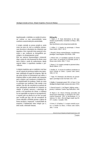 Abordagem Centrada na Pessoa - Relação Terapêutica e Processo de Mudança
Revista do Serviço de Psiquiatria do Hospital Fernando Fonseca • 23
impulsionando o indivíduo no sentido de procu-
rar realizar as suas potencialidades numa
existência caracterizada pela autenticidade.
A terapia centrada na pessoa propõe-se assim
como um meio de criar as condições interpes-
soais favoráveis à dissolução dos obstáculos que
impedem a livre expressão deste potencial cons-
trutivo e que conduzem ao desequilíbrio psi-
cológico e ao desajustamento social.
Pela sua natureza fenomenológico existencial,
elege o ponto de vista fenomenal do cliente como
único critério e modo de conhecimento, dando
especial ênfase à experiência imediata e pré-
-reflexiva.
A relação terapêutica que se estabelece com base
em tal conjunto de premissas implica uma impor-
tante redefinição do papel do terapeuta. Mais do
que pelas técnicas ou instrumentos que utiliza, o
terapeuta define-se pelas atitudes que transporta
para a relação e que constituem o verdadeiro fac-
tor impulsionador da mudança. Tendo em conta
os princípios que justificam e dão sentido a tais
atitudes, elas não são concebíveis na ausência de
uma participação pessoalizada do terapeuta na
relação. O genuíno interesse e valorização da
pessoa e da experiência do cliente, a confiança
na sua capacidade em superar as incongruências,
o respeito pelo seu direito de ser livre em qual-
quer escolha que faça, não são susceptíveis de
serem reduzidas a fórmulas prontas a aplicar de
forma mecânica e impessoal. A autenticidade do
terapeuta é fundamental numa relação que é,
deste modo, sobretudo humana.
Bibliografia:
1. Rogers, C. R. Some observations on the orga-
nization of personality. Consultado em Março, 2003,
através de:
http://psychclassics.york.ca/rogers/personality.htm
2. Schlien, J. A. Empatia em psicoterapia. A Pessoa
Como Centro, 1998; 1: 40-53.
3. Bozarth J. Person-centered therapy: a revolutionary
paradigm. United Kingdom: PCCS Books. 1998.
4. Brissos Lino, J. O paradigma rogeriano da pessoa
como centro: na perspectiva da liberdade pessoal. A
Pessoa como Centro, 2001; 7: 53:63.
5. Rogers, C. R. A terapia centrada no paciente.Lisboa:
Moraes Editores. 1974.
6. Brodley, B. O conceito de tendência actualizante na
teoria centrada no cliente. A pessoa como centro,
1998, 2:37-49.
7. Pagès, M. Orientação não-directiva em psicote-
rapia e psicologia social. São Paulo: E.P.U. 1970.
8. Hipólito, J. Comunicação pessoal. 1991. cit. Nunes, O. Uma
abordagemdarelaçãodeajuda.Apessoacomocentro,3:59-64.
9. Barrett-Lennard, G. Carl Rogers’s helping system –
journey & substance. London: Sage Publications. 1998.
10. Rogers, C. R. A theory of therapy, personality, and
interpersonal relationships, as developed in the client-
centered framework. 1959. In Kirschenbaum, H., &
Anderson, V.L. (Eds.), The Carl Rogers reader (pp.236-
257). Londres: Constable. 1990.
11.Freire, E. & Tambara, N. A terapia centrada na pes-
soa: os desafios da clínica. A Pessoa como Centro,
2001; 7: 81-88.
 