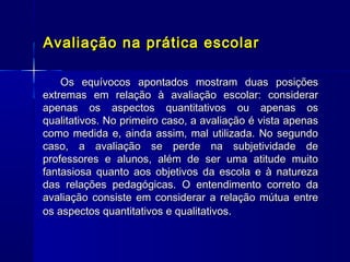 Avaliação na prática escolar
Os equívocos apontados mostram duas posições
extremas em relação à avaliação escolar: considerar
apenas os aspectos quantitativos ou apenas os
qualitativos. No primeiro caso, a avaliação é vista apenas
como medida e, ainda assim, mal utilizada. No segundo
caso, a avaliação se perde na subjetividade de
professores e alunos, além de ser uma atitude muito
fantasiosa quanto aos objetivos da escola e à natureza
das relações pedagógicas. O entendimento correto da
avaliação consiste em considerar a relação mútua entre
os aspectos quantitativos e qualitativos.

 
