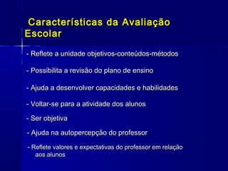 Características da Avaliação
Escolar
- Reflete a unidade objetivos-conteúdos-métodos
- Possibilita a revisão do plano de ensino
- Ajuda a desenvolver capacidades e habilidades
- Voltar-se para a atividade dos alunos
- Ser objetiva
- Ajuda na autopercepção do professor
- Reflete valores e expectativas do professor em relação
aos alunos

 