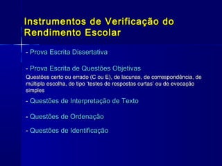 Instrumentos de Verificação do
Rendimento Escolar
- Prova Escrita Dissertativa
- Prova Escrita de Questões Objetivas
Questões certo ou errado (C ou E), de lacunas, de correspondência, de
múltipla escolha, do tipo ‘testes de respostas curtas’ ou de evocação
simples

- Questões de Interpretação de Texto
- Questões de Ordenação
- Questões de Identificação

 