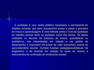 A avaliação é uma tarefa didática necessária e permanente do
trabalho docente, que deve acompanhar passo a passo o processo
de ensino e aprendizagem. É uma reflexão sobre o nível de qualidade
do trabalho escolar tanto do professor como dos alunos. Os dados
coletados no decurso do processo de ensino, quantitativos ou
qualitativos, são interpretados em relação a um padrão de
desempenho e expressos em juízos de valor (conceitos) acerca do
aproveitamento escolar. Cumpre funções pedagógico-didáticas, de
diagnóstico e de controle em relação às quais se recorre a
instrumentos de verificação do rendimento escolar.

 