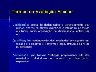 Tarefas da Avaliação Escolar
Verificação : coleta de dados sobre o aproveitamento dos
alunos, através de provas, exercícios e tarefas ou de meios
auxiliares, como observação de desempenho, entrevistas
etc;
Qualificação : comprovação dos resultados alcançados em
relação aos objetivos e, conforme o caso, atribuição de notas
ou conceitos;
Apreciação qualitativa : Avaliação propriamente dita dos
resultados, referindo-os a padrões de desempenho
esperados.

 