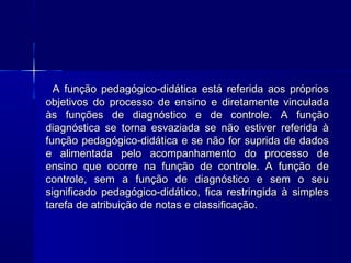 A função pedagógico-didática está referida aos próprios
objetivos do processo de ensino e diretamente vinculada
às funções de diagnóstico e de controle. A função
diagnóstica se torna esvaziada se não estiver referida à
função pedagógico-didática e se não for suprida de dados
e alimentada pelo acompanhamento do processo de
ensino que ocorre na função de controle. A função de
controle, sem a função de diagnóstico e sem o seu
significado pedagógico-didático, fica restringida à simples
tarefa de atribuição de notas e classificação.

 