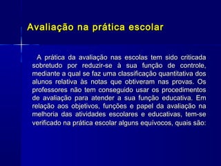 Avaliação na prática escolar
A prática da avaliação nas escolas tem sido criticada
sobretudo por reduzir-se à sua função de controle,
mediante a qual se faz uma classificação quantitativa dos
alunos relativa às notas que obtiveram nas provas. Os
professores não tem conseguido usar os procedimentos
de avaliação para atender a sua função educativa. Em
relação aos objetivos, funções e papel da avaliação na
melhoria das atividades escolares e educativas, tem-se
verificado na prática escolar alguns equívocos, quais são:

 