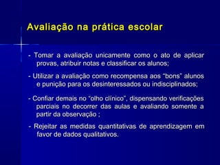 Avaliação na prática escolar
- Tomar a avaliação unicamente como o ato de aplicar
provas, atribuir notas e classificar os alunos;
- Utilizar a avaliação como recompensa aos “bons” alunos
e punição para os desinteressados ou indisciplinados;
- Confiar demais no “olho clínico”, dispensando verificações
parciais no decorrer das aulas e avaliando somente a
partir da observação ;

- Rejeitar as medidas quantitativas de aprendizagem em
favor de dados qualitativos.

 