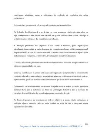 estabeleçam atividades, metas e indicadores de avaliação de resultados das ações 
colaborativas. 
Na definição dos Objetivos deve ser levada em conta a natureza colaborativa das redes, ou 
seja, os Objetivos da rede devem estar focados nos pontos de soma, onde podem convergir e 
se harmonizar os interesses das organizações envolvidas. 
A definição preliminar dos Objetivos e dos Atores é realizada, pelas organizações 
inicialmente interessadas, a partir do exame do contexto econômico-político-organizacional 
da possível rede, através da consulta a estudos existentes, entrevistas com outras organizações 
participantes do contexto e, se necessário, levantamentos específicos de campo. 
O estudo do contexto possibilita uma melhor compreensão da realidade, e especialmente dos 
interesses e necessidades em jogo. 
Uma vez identificados os atores será necessário organizar e complementar o conhecimento 
existente sobre eles, para esclarecer as principais ações que realizam no contexto da rede, e, 
especialmente, qualificar e avaliar os relacionamentos que esses atores mantém entre si. 
Compreender os relacionamentos existentes e desejados entre os atores permitirá identificar 
parcerias-chave para a elaboração do Plano de Construção da Rede e para a execução da 
estratégia de sensibilização das organizações para a construção da rede. 
Ao longo do processo de construção da rede os objetivos e atores estarão submetidos a 
múltiplos ajustes, tornando cada vez mais precisos os alvos da rede e integrando novas 
organizações relevantes. 
116 
Podemos dizer que uma rede eficaz depende de Objetivos bem definidos. 
Programa da Rede de Inovação em Gestão do Turismo – SETUR- 2014 
 