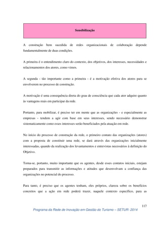 Sensibilização 
A construção bem sucedida de redes organizacionais de colaboração depende 
fundamentalmente de duas condições. 
A primeira é o entendimento claro do contexto, dos objetivos, dos interesses, necessidades e 
relacionamentos dos atores, como vimos. 
A segunda - tão importante como a primeira - é a motivação efetiva dos atores para se 
envolverem no processo de construção. 
A motivação é uma consequência direta do grau de consciência que cada ator adquire quanto 
às vantagens reais em participar da rede. 
Portanto, para mobilizar, é preciso ter em mente que as organizações - e especialmente as 
empresas - tendem a agir com base em seus interesses, sendo necessário demonstrar 
sistematicamente como esses interesses serão beneficiados pela atuação em rede. 
No início do processo de construção da rede, o primeiro contato das organizações (atores) 
com a proposta de constituir uma rede, se dará através das organizações inicialmente 
interessadas, quando da realização dos levantamentos e entrevistas necessários à definição do 
Objetivo. 
Torna-se, portanto, muito importante que os agentes, desde esses contatos iniciais, estejam 
preparados para transmitir as informações e atitudes que desenvolvam a confiança das 
organizações no potencial do processo. 
Para tanto, é preciso que os agentes tenham, eles próprios, clareza sobre os benefícios 
concretos que a ação em rede poderá trazer, naquele contexto específico, para as 
117 
Programa da Rede de Inovação em Gestão do Turismo – SETUR- 2014 
 