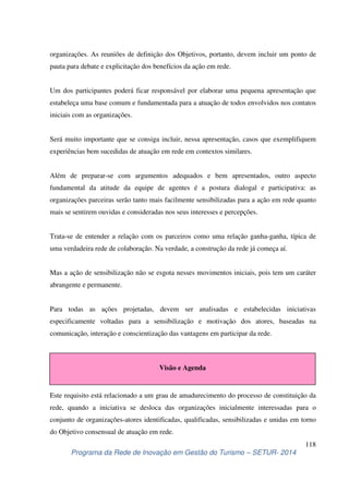 organizações. As reuniões de definição dos Objetivos, portanto, devem incluir um ponto de 
pauta para debate e explicitação dos benefícios da ação em rede. 
Um dos participantes poderá ficar responsável por elaborar uma pequena apresentação que 
estabeleça uma base comum e fundamentada para a atuação de todos envolvidos nos contatos 
iniciais com as organizações. 
Será muito importante que se consiga incluir, nessa apresentação, casos que exemplifiquem 
experiências bem sucedidas de atuação em rede em contextos similares. 
Além de preparar-se com argumentos adequados e bem apresentados, outro aspecto 
fundamental da atitude da equipe de agentes é a postura dialogal e participativa: as 
organizações parceiras serão tanto mais facilmente sensibilizadas para a ação em rede quanto 
mais se sentirem ouvidas e consideradas nos seus interesses e percepções. 
Trata-se de entender a relação com os parceiros como uma relação ganha-ganha, típica de 
uma verdadeira rede de colaboração. Na verdade, a construção da rede já começa aí. 
Mas a ação de sensibilização não se esgota nesses movimentos iniciais, pois tem um caráter 
abrangente e permanente. 
Para todas as ações projetadas, devem ser analisadas e estabelecidas iniciativas 
especificamente voltadas para a sensibilização e motivação dos atores, baseadas na 
comunicação, interação e conscientização das vantagens em participar da rede. 
Visão e Agenda 
Este requisito está relacionado a um grau de amadurecimento do processo de constituição da 
rede, quando a iniciativa se desloca das organizações inicialmente interessadas para o 
conjunto de organizações-atores identificadas, qualificadas, sensibilizadas e unidas em torno 
do Objetivo consensual de atuação em rede. 
118 
Programa da Rede de Inovação em Gestão do Turismo – SETUR- 2014 
 