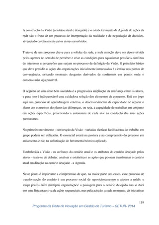 A construção da Visão (cenários atual e desejado) e o estabelecimento da Agenda de ações da 
rede são o fruto de um processo de interpretação da realidade e de negociação de decisões, 
vivenciado coletivamente pelos atores envolvidos. 
Trata-se de um processo chave para a solidez da rede, e toda atenção deve ser desenvolvida 
pelos agentes no sentido de perceber e criar as condições para equacionar possíveis conflitos 
de interesses e percepções que surjam no processo de definição da Visão. O princípio básico 
que deve presidir as ações das organizações inicialmente interessadas é a ênfase nos pontos de 
convergência, evitando eventuais desgastes derivados de confrontos em pontos onde o 
consenso não seja possível. 
O segredo de uma rede bem sucedida é a progressiva ampliação da confiança entre os atores, 
e para isso é indispensável uma cuidadosa seleção dos elementos de consenso. Está em jogo 
aqui um processo de aprendizagem coletiva, o desenvolvimento da capacidade de separar o 
plano dos consensos do plano das diferenças, ou seja, a capacidade de trabalhar em conjunto 
em ações específicas, preservando a autonomia de cada ator na condução das suas ações 
particulares. 
No primeiro movimento - construção da Visão - variadas técnicas facilitadoras do trabalho em 
grupo podem ser utilizadas. O essencial estará na postura e na compreensão do processo em 
andamento, e não na sofisticação do ferramental técnico aplicado. 
Estabelecida a Visão - os atributos do cenário atual e os atributos do cenário desejado pelos 
atores - trata-se de debater, analisar e estabelecer as ações que possam transformar o cenário 
atual em direção ao cenário desejado - a Agenda. 
Neste ponto é importante a compreensão de que, na maior parte dos casos, esse processo de 
transformação do cenário é um processo social de reposicionamentos e ajustes a médio e 
longo prazos entre múltiplas organizações: a passagem para o cenário desejado não se dará 
por uma lista exaustiva de ações sequenciais, mas pela adoção, a cada momento, de iniciativas 
119 
Programa da Rede de Inovação em Gestão do Turismo – SETUR- 2014 
 