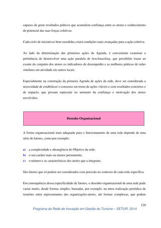 capazes de gerar resultados práticos que acumulem confiança entre os atores e conhecimento 
do potencial das suas forças coletivas. 
Cada ciclo de iniciativas bem sucedidas criará condições mais avançadas para a ação coletiva. 
Ao lado da determinação das primeiras ações da Agenda, é conveniente examinar a 
pertinência de desenvolver uma ação paralela de benchmarking, que possibilite trazer ao 
exame do conjunto dos atores os indicadores de desempenho e as melhores práticas de redes 
similares em atividade em outros locais. 
Especialmente na construção da primeira Agenda de ações da rede, deve ser considerada a 
necessidade de estabelecer o consenso em torno de ações viáveis e com resultados concretos e 
de impacto, que possam repercutir no aumento da confiança e motivação dos atores 
envolvidos. 
Desenho Organizacional 
A forma organizacional mais adequada para o funcionamento de uma rede depende de uma 
série de fatores, como por exemplo: 
São fatores que só podem ser considerados com precisão no contexto de cada rede específica. 
Em consequência dessa especificidade de fatores, o desenho organizacional de uma rede pode 
variar muito, desde formas simples, baseadas, por exemplo, na mera realização periódica de 
reuniões entre representantes das organizações-atores, até formas complexas, que podem 
120 
a) a complexidade e abrangência do Objetivo da rede; 
b) o seu caráter mais ou menos permanente; 
c) o número e as características dos atores que a integram; 
Programa da Rede de Inovação em Gestão do Turismo – SETUR- 2014 
 