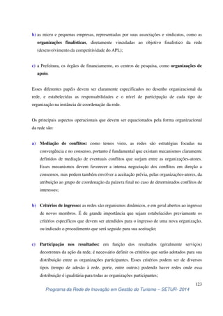 b) as micro e pequenas empresas, representadas por suas associações e sindicatos, como as 
organizações finalísticas, diretamente vinculadas ao objetivo finalístico da rede 
(desenvolvimento da competitividade do APL); 
c) a Prefeitura, os órgãos de financiamento, os centros de pesquisa, como organizações de 
Esses diferentes papéis devem ser claramente especificados no desenho organizacional da 
rede, e estabelecidas as responsabilidades e o nível de participação de cada tipo de 
organização na instância de coordenação da rede. 
Os principais aspectos operacionais que devem ser equacionados pela forma organizacional 
da rede são: 
a) Mediação de conflitos: como temos visto, as redes são estratégias focadas na 
convergência e no consenso, portanto é fundamental que existam mecanismos claramente 
definidos de mediação de eventuais conflitos que surjam entre as organizações-atores. 
Esses mecanismos devem favorecer a intensa negociação dos conflitos em direção a 
consensos, mas podem também envolver a aceitação prévia, pelas organizações-atores, da 
atribuição ao grupo de coordenação da palavra final no caso de determinados conflitos de 
interesses; 
b) Critérios de ingresso: as redes são organismos dinâmicos, e em geral abertos ao ingresso 
de novos membros. É de grande importância que sejam estabelecidos previamente os 
critérios específicos que devem ser atendidos para o ingresso de uma nova organização, 
ou indicado o procedimento que será seguido para sua aceitação; 
c) Participação nos resultados: em função dos resultados (geralmente serviços) 
decorrentes da ação da rede, é necessário definir os critérios que serão adotados para sua 
distribuição entre as organizações participantes. Esses critérios podem ser de diversos 
tipos (tempo de adesão à rede, porte, entre outros) podendo haver redes onde essa 
distribuição é igualitária para todas as organizações participantes; 
123 
apoio. 
Programa da Rede de Inovação em Gestão do Turismo – SETUR- 2014 
 