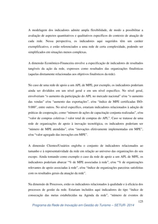 A modelagem dos indicadores admite ampla flexibilidade, de modo a possibilitar a 
avaliação de aspectos quantitativos e qualitativos específicos do contexto de atuação de 
cada rede. Nessa perspectiva, os indicadores aqui sugeridos têm um caráter 
exemplificativo, e estão referenciados a uma rede de certa complexidade, podendo ser 
simplificados em situações menos complexas. 
A dimensão Econômico-Financeira envolve a especificação de indicadores de resultados 
tangíveis da ação da rede, expressos como resultados das organizações finalísticas 
(aquelas diretamente relacionadas aos objetivos finalísticos da rede). 
No caso de uma rede de apoio a um APL de MPE, por exemplo, os indicadores poderiam 
ainda ser divididos em um nível geral e em um nível específico. No nível geral, 
envolveriam “o aumento da participação do APL no mercado nacional” e/ou “o aumento 
das vendas” e/ou “aumento das exportações”, e/ou “índice de MPE certificadas ISO- 
9.000”, entre outros. No nível específico, estariam indicadores relacionados à adoção de 
práticas de cooperação, como “número de ações de capacitação conjunta realizadas”, e/ou 
“valor de compras coletivas / valor total de compras do APL”. Caso se tratasse de uma 
rede de organizações de apoio à inovação tecnológica, os indicadores poderiam ser 
“número de MPE atendidas”, e/ou “inovações efetivamente implementadas em MPE”, 
e/ou “valor agregado das inovações em MPE”. 
A dimensão Clientes/Usuários engloba o conjunto de indicadores relacionados ao 
tamanho e à representatividade da rede em relação ao universo das organizações do seu 
escopo. Ainda tomando como exemplo o caso da rede de apoio a um APL de MPE, os 
indicadores poderiam abarcar “% de MPE associadas à rede”, e/ou “% de organizações 
relevantes de apoio associadas à rede”, e/ou “índice de organizações parceiras satisfeitas 
com os resultados gerais da atuação da rede”. 
Na dimensão de Processos, estão os indicadores relacionados à qualidade e à eficácia dos 
processos de gestão da rede. Estariam incluídos aqui indicadores do tipo “índice de 
consecução das metas estabelecidas na Agenda da rede”, “número de eventos de 
125 
Programa da Rede de Inovação em Gestão do Turismo – SETUR- 2014 
 