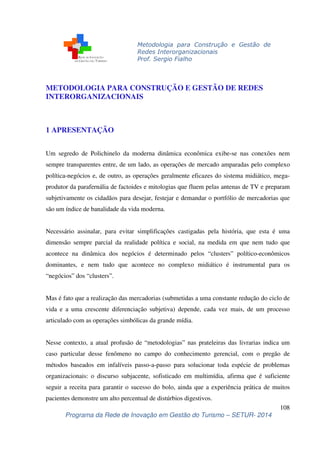 Metodologia para Construção e Gestão de 
Redes Interorganizacionais 
Prof. Sergio Fialho 
Um segredo de Polichinelo da moderna dinâmica econômica exibe-se nas conexões nem 
sempre transparentes entre, de um lado, as operações de mercado amparadas pelo complexo 
política-negócios e, de outro, as operações geralmente eficazes do sistema midiático, mega-produtor 
da parafernália de factoides e mitologias que fluem pelas antenas de TV e preparam 
subjetivamente os cidadãos para desejar, festejar e demandar o portfólio de mercadorias que 
são um índice de banalidade da vida moderna. 
Necessário assinalar, para evitar simplificações castigadas pela história, que esta é uma 
dimensão sempre parcial da realidade política e social, na medida em que nem tudo que 
acontece na dinâmica dos negócios é determinado pelos “clusters” político-econômicos 
dominantes, e nem tudo que acontece no complexo midiático é instrumental para os 
“negócios” dos “clusters”. 
Mas é fato que a realização das mercadorias (submetidas a uma constante redução do ciclo de 
vida e a uma crescente diferenciação subjetiva) depende, cada vez mais, de um processo 
articulado com as operações simbólicas da grande mídia. 
Nesse contexto, a atual profusão de “metodologias” nas prateleiras das livrarias indica um 
caso particular desse fenômeno no campo do conhecimento gerencial, com o pregão de 
métodos baseados em infalíveis passo-a-passo para solucionar toda espécie de problemas 
organizacionais: o discurso subjacente, sofisticado em multimídia, afirma que é suficiente 
seguir a receita para garantir o sucesso do bolo, ainda que a experiência prática de muitos 
pacientes demonstre um alto percentual de distúrbios digestivos. 
108 
METODOLOGIA PARA CONSTRUÇÃO E GESTÃO DE REDES 
INTERORGANIZACIONAIS 
1 APRESENTAÇÃO 
Programa da Rede de Inovação em Gestão do Turismo – SETUR- 2014 
 